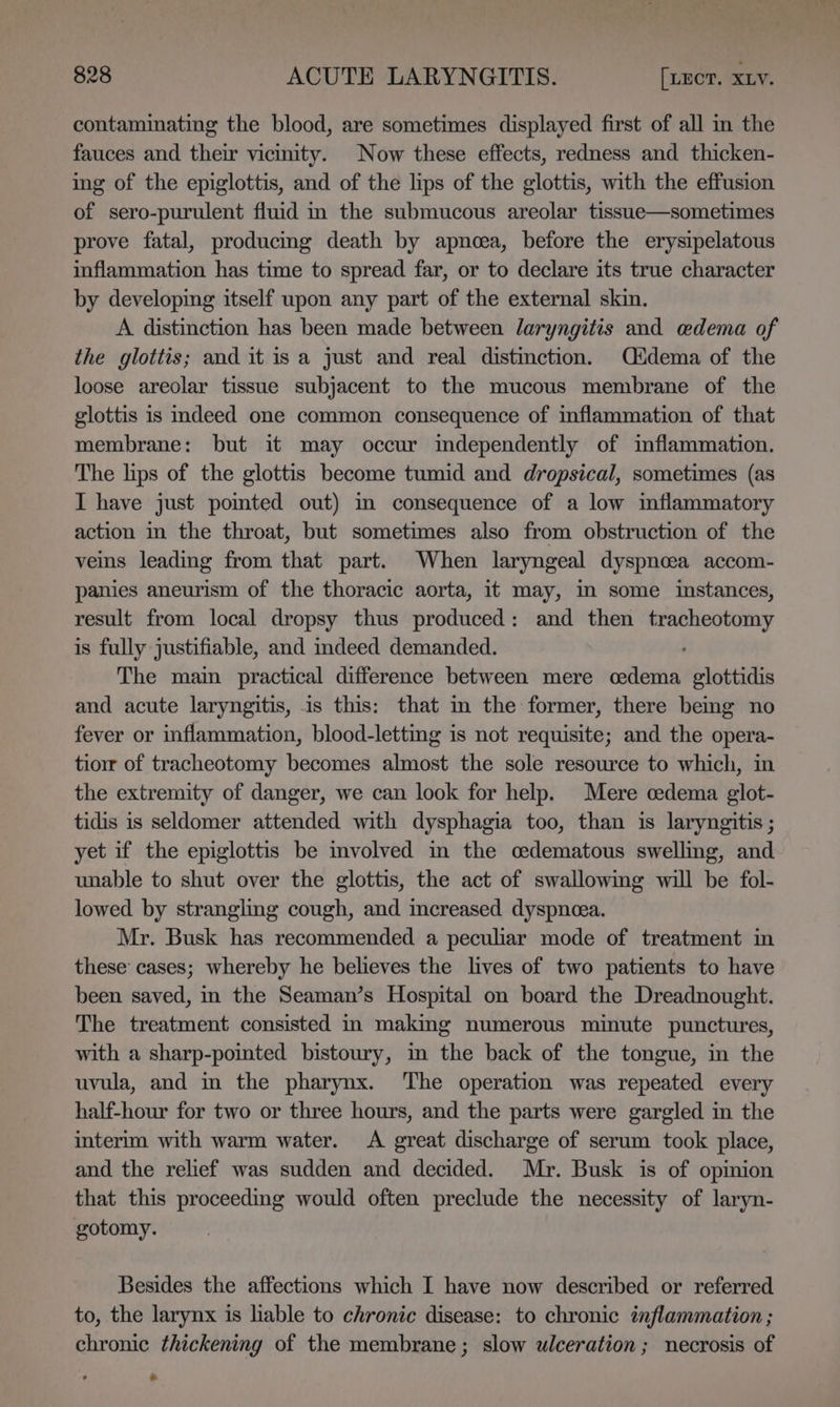 contaminating the blood, are sometimes displayed first of all in the fauces and their vicinity. Now these effects, redness and thicken- ing of the epiglottis, and of the lips of the glottis, with the effusion of sero-purulent fluid in the submucous areolar tissue—sometimes prove fatal, producing death by apnoea, before the erysipelatous inflammation has time to spread far, or to declare its true character by developing itself upon any part of the external skin. A distinction has been made between laryngitis and wdema of the glottis; and it is a just and real distinction. Cudema of the loose areolar tissue subjacent to the mucous membrane of the glottis is indeed one common consequence of inflammation of that membrane: but it may occur independently of inflammation. The lips of the glottis become tumid and dropsical, sometimes (as I have just pomted out) in consequence of a low inflammatory action in the throat, but sometimes also from obstruction of the veins leading from that part. When laryngeal dyspnoea accom- panies aneurism of the thoracic aorta, it may, m some instances, result from local dropsy thus produced: and then tracheotomy is fully justifiable, and indeed demanded. The main practical difference between mere cedema glottidis and acute laryngitis, is this: that m the former, there bemg no fever or inflammation, blood-lettig is not requisite; and the opera- tiorr of tracheotomy becomes almost the sole resource to which, in the extremity of danger, we can look for help. Mere cedema glot- tidis is seldomer attended with dysphagia too, than is laryngitis ; yet if the epiglottis be imvolved in the cedematous swelling, and unable to shut over the glottis, the act of swallowing will be fol- lowed by strangling cough, and increased dyspnea. Mr. Busk has recommended a peculiar mode of treatment in these cases; whereby he believes the lives of two patients to have been saved, in the Seaman’s Hospital on board the Dreadnought. The treatment consisted in making numerous minute punctures, with a sharp-pointed bistoury, in the back of the tongue, in the uvula, and in the pharynx. The operation was repeated every half-hour for two or three hours, and the parts were gargled in the interim with warm water. A great discharge of serum took place, and the relief was sudden and decided. Mr. Busk is of opinion that this proceeding would often preclude the necessity of laryn- gotomy. Besides the affections which I have now described or referred to, the larynx is lable to chronic disease: to chronic inflammation ; chronic thickening of the membrane; slow ulceration; necrosis of oo