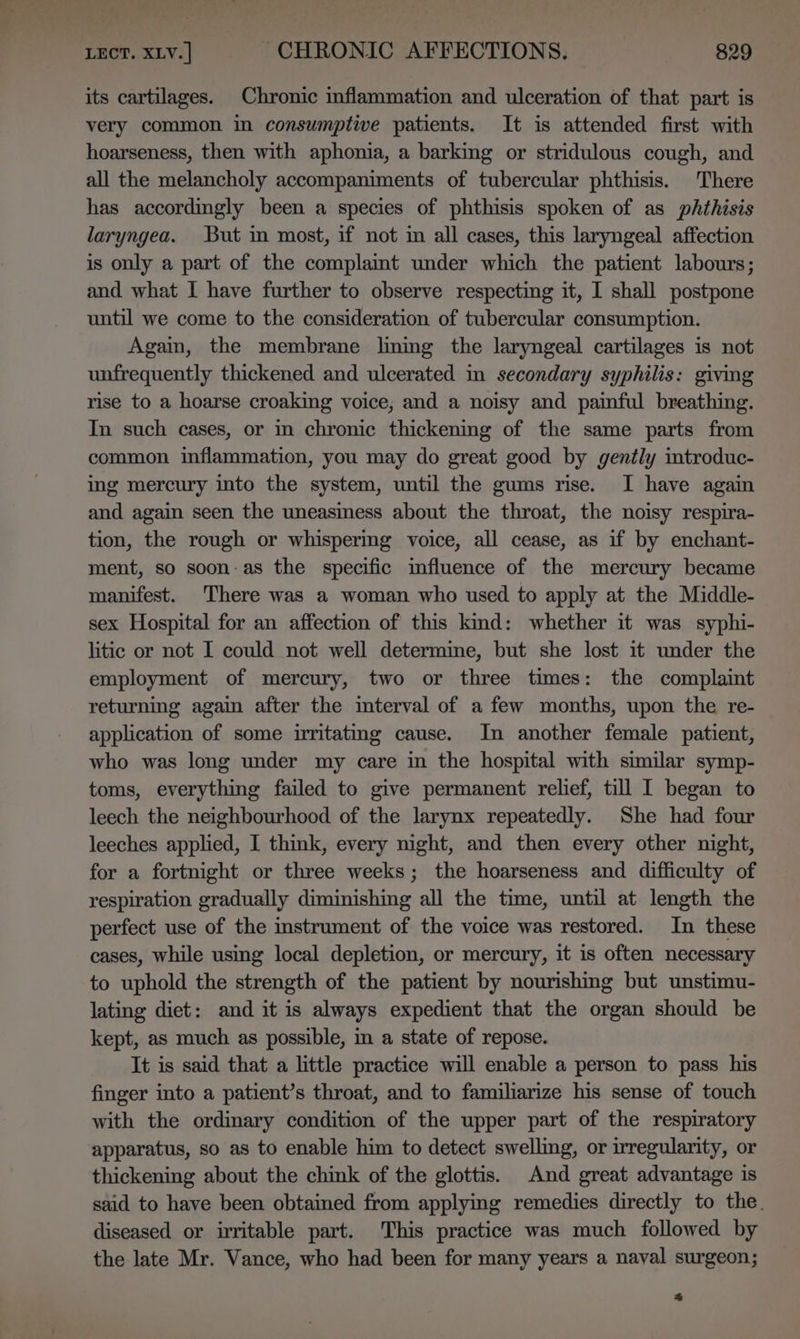its cartilages. Chronic inflammation and ulceration of that part is very common in consumptive patients. It is attended first with hoarseness, then with aphonia, a barking or stridulous cough, and all the melancholy accompaniments of tubercular phthisis. There has accordingly been a species of phthisis spoken of as phthisis laryngea. But in most, if not im all cases, this laryngeal affection is only a part of the complaint under which the patient labours; and what I have further to observe respecting it, I shall postpone until we come to the consideration of tubercular consumption. Again, the membrane lining the laryngeal cartilages is not unfrequently thickened and ulcerated in secondary syphilis: giving rise to a hoarse croaking voice, and a noisy and painful breathing. In such cases, or in chronic thickening of the same parts from common inflammation, you may do great good by gently imtroduc- ing mercury into the system, until the gums rise. I have again and again seen the uneasiness about the throat, the noisy respira- tion, the rough or whispering voice, all cease, as if by enchant- ment, so soon-as the specific mfluence of the mercury became manifest. There was a woman who used to apply at the Middle- sex Hospital for an affection of this kind: whether it was syphi- litic or not I could not well determine, but she lost it under the employment of mercury, two or three times: the complaint returning again after the imterval of a few months, upon the re- application of some irritating cause. In another female patient, who was long under my care in the hospital with similar symp- toms, everything failed to give permanent relief, till I began to leech the neighbourhood of the larynx repeatedly. She had four leeches applied, I think, every night, and then every other night, for a fortnight or three weeks; the hoarseness and difficulty of respiration gradually diminishing all the time, until at length the perfect use of the instrument of the voice was restored. In these cases, while using local depletion, or mercury, it is often necessary to uphold the strength of the patient by nourishing but unstimu- lating diet: and it is always expedient that the organ should be kept, as much as possible, in a state of repose. It is said that a little practice will enable a person to pass his finger into a patient’s throat, and to familiarize his sense of touch with the ordinary condition of the upper part of the respiratory apparatus, so as to enable him to detect swelling, or irregularity, or thickening about the chink of the glottis. And great advantage is said to have been obtained from applying remedies directly to the. diseased or irritable part. This practice was much followed by the late Mr. Vance, who had been for many years a naval surgeon;