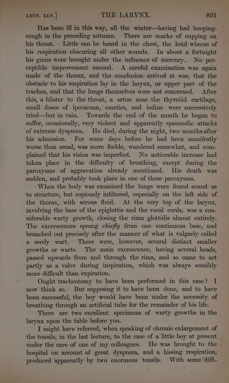 Has been ill in this way, all the winter—having had hooping- cough in the preceding autumn. There are marks of cupping on his throat. Little can be heard in the chest, the loud wheeze of his respiration obscuring all other sounds. In about a fortnight his gums were brought under the influence of mercury. No per- ceptible improvement ensued. A careful examination was again made of the thorax, and the conclusion arrived at was, that the obstacle to his respiration lay in the larynx, or upper part of the trachea, and that the lungs themselves were not concerned. After this, a blister to the throat, a seton near the thyredid cartilage, small doses of ipecacuan, emetics, and iodine were successively tried—but in vain. Towards the end of the month he began to suffer, occasionally, very violent and apparently spasmodic attacks of extreme dyspneea. He died, during the night, two months after his admission. For some days before he had been manifestly worse than usual, was more feeble, wandered somewhat, and com- plained that his vision was imperfect. No noticeable increase had taken place in the difficulty of breathing, except durmg the paroxysms of aggravation already mentioned. His death was sudden, and probably took place m one of these paroxysms. When the body was examined the lungs were found sound as to structure, but copiously infiltered, especially on the left side of the thorax, with serous fluid. At the very top of the larynx, involving the base of the epiglottis and the vocal cords, was a con- siderable warty growth, closing the rima glottidis almost entirely. The excrescences sprang chiefly from one continuous base, and branched out precisely after the manner of what is vulgarly called a seedy wart. There were, however, several distinct smaller growths or warts. The main excrescence, having several heads, passed upwards from and through the rima, and so came to act partly as a valve during inspiration, which was always sensibly more difficult than expiration. - Ought tracheotomy to have been performed in this case? I now think so. But supposing it to have been done, and to have been successful, the boy would have been under the necessity of breathing through an artificial tube for the remainder of his life. There are two excellent specimens of warty growths in the larynx upon the table before you. I might have referred, when speaking of chronic enlargement of the tonsils, in the last lecture, to the case of a little boy at present under the care of one of my colleagues. He was brought to the hospital on account of great dyspnoea, and a hissing respiration, produced apparently by two enormous tonsils. With some ‘diffi-