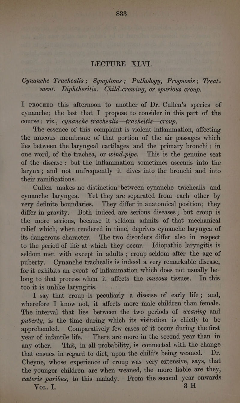 LECTURE XLVI. Cynanche Trachealis ; Symptoms ; Pathology, Prognosis; Treat- ment. Diphtheritis. Child-crowing, or spurious croup. I proczrp this afternoon to another of Dr. Cullen’s species of cynanche; the last that I propose to consider in this part of the course: viz., cynanche trachealis—tracheitis—croup. The essence of this complaint is violent inflammation, affecting the mucous membrane of that portion of the air passages which hes between the laryngeal cartilages and the primary bronchi: in one word, of the trachea, or wind-pipe. This is the genuine seat of the disease: but the mflammation sometimes ascends into the larynx; and not unfrequently it dives into the bronchi and into their ramifications. Cullen makes no distinction’ between cynanche trachealis and cynanche laryngea. Yet they are separated from each other by very definite boundaries. They differ in anatomical position; they differ in gravity. Both imdeed are serious diseases; but croup is the more serious, because it seldom admits of that mechanical relief which, when rendered in time, deprives cynanche laryngea of its dangerous character. The two disorders differ also in respect to the period of life at which they occur. Idiopathic laryngitis is seldom met with except in adults; croup seldom after the age of puberty. Cynanche trachealis is indeed a very remarkable disease, for it exhibits an event of inflammation which does not usually be- long to that process when it affects the mucous tissues. In this too it is unlike laryngitis. I say that croup is peculiarly a disease of early life; and, wherefore I know not, it affects more male children than female. The interval that lies between the two periods of weaning and puberty, is the time during which its visitation is chiefly to be apprehended. Comparatively few cases of it occur during the first year of infantile life. There are more in the second year than in any other. This, in all probability, is connected with the change that ensues in regard to diet, upon the child’s being weaned. Dr. Cheyne, whose experience of croup was very extensive, says, that the younger children are when weaned, the more liable are they, ceteris paribus, to this malady. From the second year onwards Or... 3H