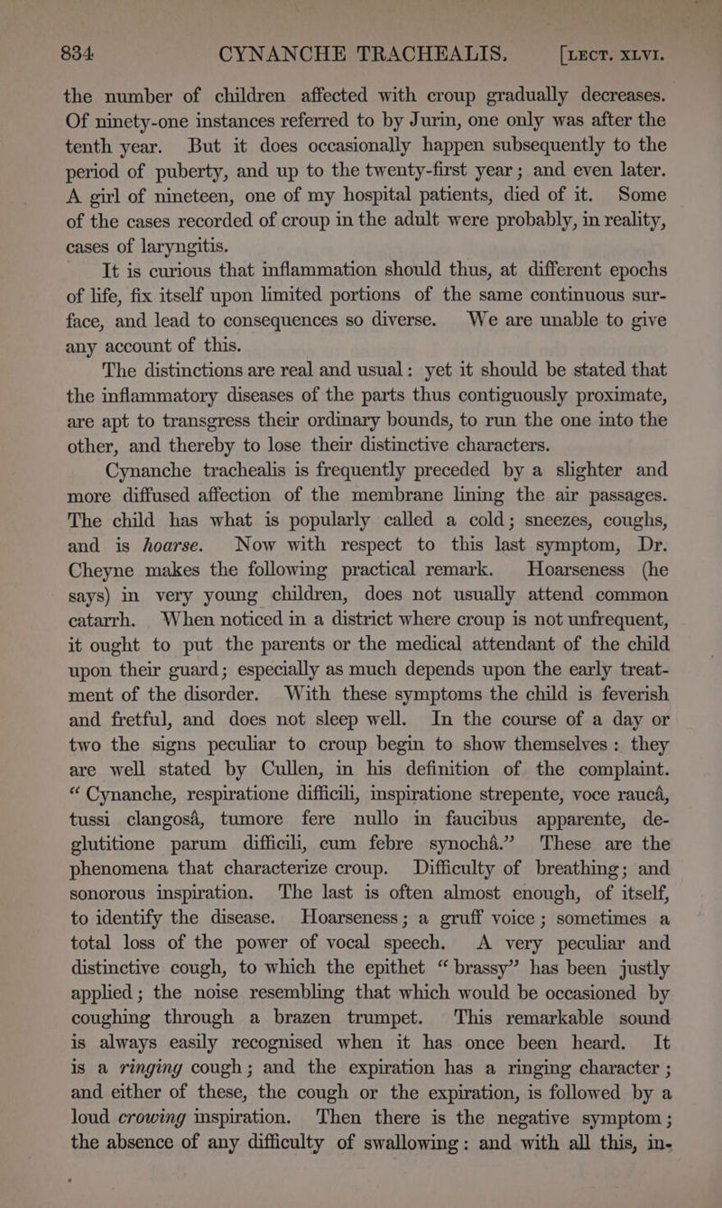 the number of children affected with croup gradually decreases. Of ninety-one instances referred to by Jurin, one only was after the tenth year. But it does occasionally happen subsequently to the period of puberty, and up to the twenty-first year ; and even later. A girl of nineteen, one of my hospital patients, died of it. Some of the cases recorded of croup in the adult were probably, in reality, cases of laryngitis. It is curious that inflammation should thus, at different epochs of life, fix itself upon limited portions of the same continuous sur- face, and lead to consequences so diverse. We are unable to give any account of this. The distinctions are real and usual: yet it should be stated that the inflammatory diseases of the parts thus contiguously proximate, are apt to transgress their ordinary bounds, to run the one into the other, and thereby to lose their distinctive characters. Cynanche trachealis is frequently preceded by a shghter and more diffused affection of the membrane lning the air passages. The child has what is popularly called a cold; sneezes, coughs, and is hoarse. Now with respect to this last symptom, Dr. Cheyne makes the following practical remark. Hoarseness (he says) in very young children, does not usually attend common catarrh. When noticed in a district where croup is not unfrequent, it ought to put the parents or the medical attendant of the child upon their guard; especially as much depends upon the early treat- ment of the disorder. With these symptoms the child is feverish and fretful, and does not sleep well. In the course of a day or two the signs peculiar to croup begin to show themselves : they are well stated by Cullen, in his definition of the complaint. “ Cynanche, respiratione difficil, mspiratione strepente, voce rauca, tussi clangos4é, tumore fere nullo in faucibus apparente, de- glutitione parum difficii, cum febre synoché.” These are the phenomena that characterize croup. Difficulty of breathing; and sonorous inspiration. The last is often almost enough, of itself, to identify the disease. Hoarseness; a gruff voice ; sometimes a total loss of the power of vocal speech. A very peculiar and distinctive cough, to which the epithet “brassy” has been justly applied; the noise resembling that which would be occasioned by coughing through a brazen trumpet. This remarkable sound is always easily recognised when it has once been heard. It is a ringing cough; and the expiration has a ringing character ; and either of these, the cough or the expiration, is followed by a loud crowing inspiration. ‘Then there is the negative symptom ; the absence of any difficulty of swallowing: and with all this, in-