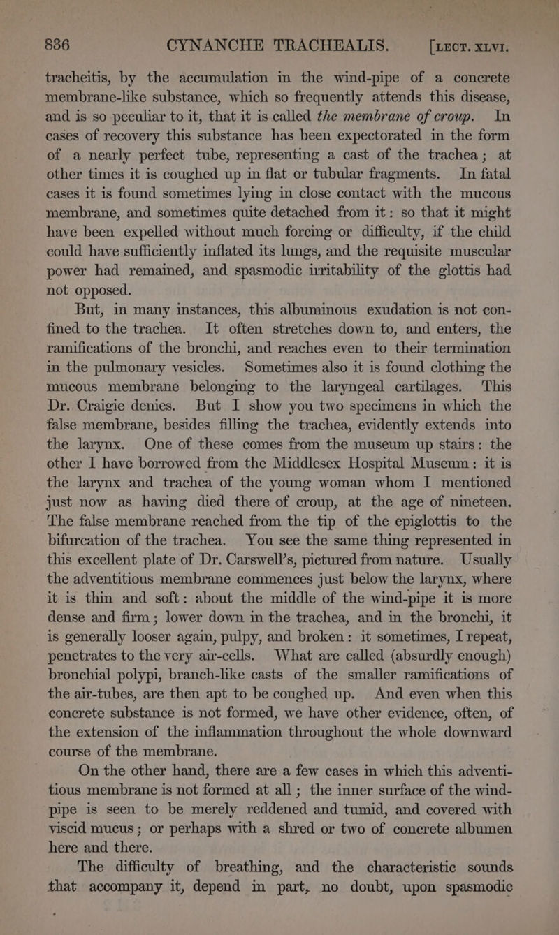 tracheitis, by the accumulation in the wind-pipe of a concrete membrane-like substance, which so frequently attends this disease, and is so peculiar to it, that it is called the membrane of croup. In cases of recovery this substance has been expectorated im the form of a nearly perfect tube, representing a cast of the trachea; at other times it is coughed up in flat or tubular fragments. In fatal cases it is found sometimes lying im close contact with the mucous membrane, and sometimes quite detached from it: so that it might have been expelled without much forcing or difficulty, if the child could have sufficiently inflated its lungs, and the requisite muscular power had remained, and spasmodic irritability of the glottis had not opposed. But, im many instances, this albumimous exudation is not con- fined to the trachea. It often stretches down to, and enters, the ramifications of the bronchi, and reaches even to their termination m the pulmonary vesicles. Sometimes also it is found clothing the mucous membrane belonging to the laryngeal cartilages. This Dr. Craigie denies. But I show you two specimens in which the false membrane, besides filimg the trachea, evidently extends into the larynx. One of these comes from the museum up stairs: the other I have borrowed from the Middlesex Hospital Museum: it is the larynx and trachea of the young woman whom I mentioned just now as having died there of croup, at the age of nineteen. The false membrane reached from the tip of the epiglottis to the bifurcation of the trachea. You see the same thing represented in this excellent plate of Dr. Carswell’s, pictured from nature. Usually the adventitious membrane commences just below the larynx, where it is thin and soft: about the middle of the wind-pipe it is more dense and firm; lower down in the trachea, and in the bronchi, it is generally looser again, pulpy, and broken: it sometimes, I repeat, penetrates to the very air-cells. What are called (absurdly enough) bronchial polypi, branch-like casts of the smaller ramifications of the air-tubes, are then apt to be coughed up. And even when this concrete substance is not formed, we have other evidence, often, of the extension of the inflammation throughout the whole downward course of the membrane. On the other hand, there are a few cases in which this adventi- tious membrane is not formed at all; the inner surface of the wind- pipe is seen to be merely reddened and tumid, and covered with viscid mucus ; or perhaps with a shred or two of concrete albumen here and there. The difficulty of breathing, and the characteristic sounds that accompany it, depend in part, no doubt, upon spasmodic