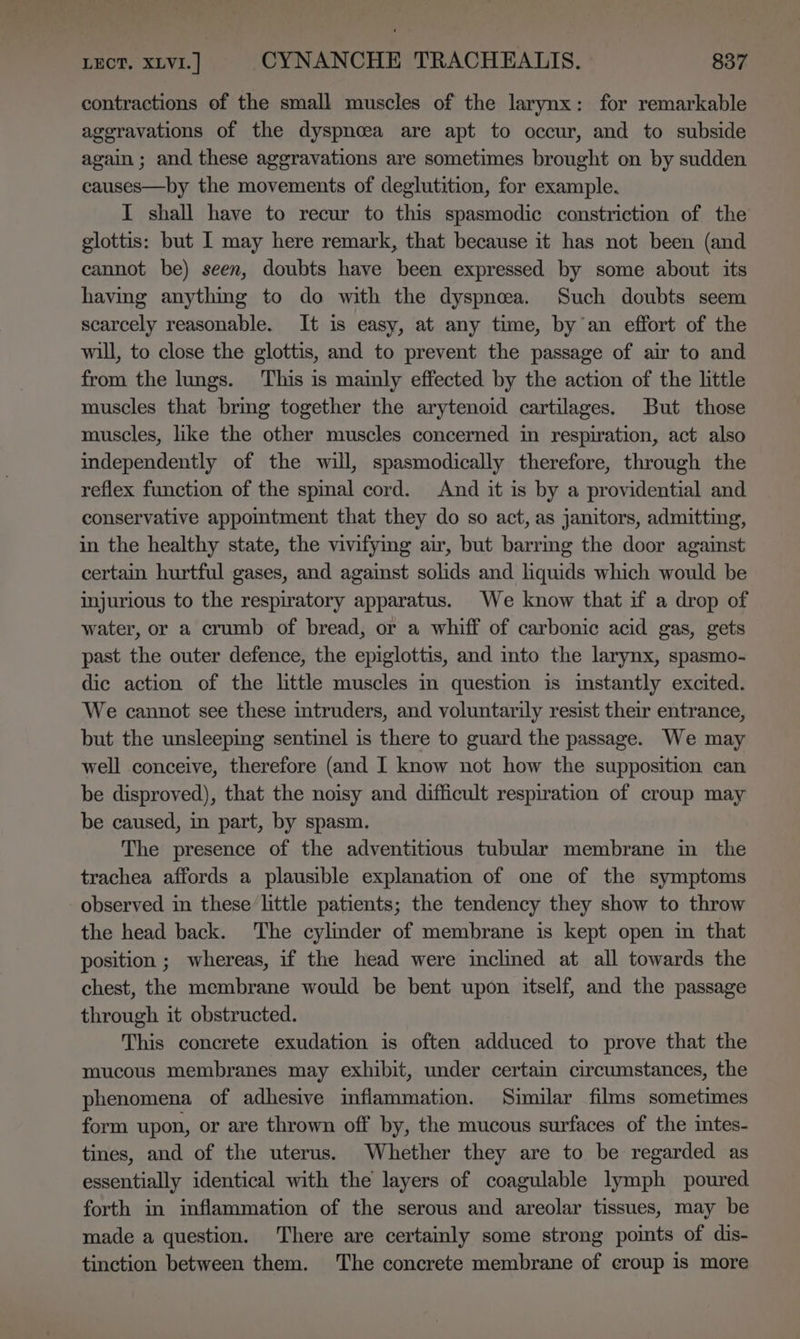 contractions of the small muscles of the larynx: for remarkable ageravations of the dyspnoea are apt to occur, and to subside again ; and these aggravations are sometimes brought on by sudden causes—by the movements of deglutition, for example. I shall have to recur to this spasmodic constriction of the glottis: but I may here remark, that because it has not been (and cannot be) seen, doubts have been expressed by some about its havmg anythmg to do with the dyspnea. Such doubts seem scarcely reasonable. It is easy, at any time, by an effort of the will, to close the glottis, and to prevent the passage of air to and from the lungs. This is mainly effected by the action of the little muscles that bring together the arytenoid cartilages. But those muscles, like the other muscles concerned in respiration, act also independently of the will, spasmodically therefore, through the reflex function of the spmal cord. And it is by a providential and conservative appomtment that they do so act, as janitors, admitting, in the healthy state, the vivifying air, but barrmg the door against certain hurtful gases, and against solids and liquids which would be injurious to the respiratory apparatus. We know that if a drop of water, or a crumb of bread, or a whiff of carbonic acid gas, gets past the outer defence, the epiglottis, and into the larynx, spasmo- dic action of the little muscles in question is instantly excited. We cannot see these intruders, and voluntarily resist their entrance, but the unsleeping sentinel is there to guard the passage. We may well conceive, therefore (and I know not how the supposition can be disproved), that the noisy and difficult respiration of croup may be caused, in part, by spasm. The presence of the adventitious tubular membrane in the trachea affords a plausible explanation of one of the symptoms observed in these/little patients; the tendency they show to throw the head back. The cylinder of membrane is kept open in that position ; whereas, if the head were inclined at all towards the chest, the membrane would be bent upon itself, and the passage through it obstructed. This concrete exudation is often adduced to prove that the mucous membranes may exhibit, under certain circumstances, the phenomena of adhesive inflammation. Similar films sometimes form upon, or are thrown off by, the mucous surfaces of the intes- tines, and of the uterus. Whether they are to be regarded as essentially identical with the layers of coagulable lymph poured forth in inflammation of the serous and areolar tissues, may be made a question. There are certainly some strong points of dis- tinction between them. The concrete membrane of croup is more