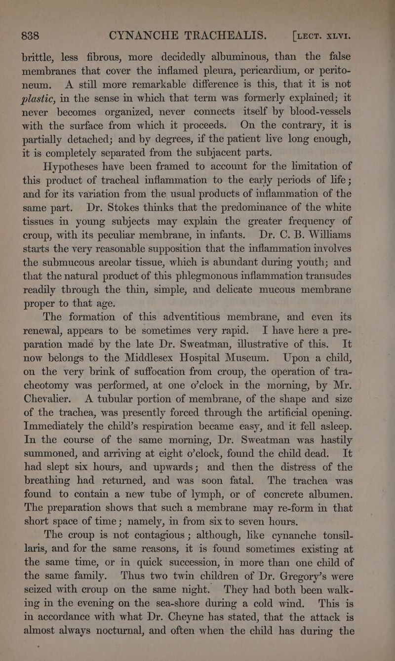 brittle, less fibrous, more decidedly albuminous, than the false membranes that cover the inflamed pleura, pericardium, or perito- neum. A still more remarkable difference is this, that it is not plastic, in the sense in which that term was formerly explained; it never becomes organized, never connects itself by blood-vessels with the surface from which it proceeds. On the contrary, it is partially detached; and by degrees, if the patient live long enough, it is completely separated from the subjacent parts. Hypotheses have been framed to account for the limitation of this product of tracheal inflammation to the early periods of life ; and for its variation from the usual products of mflammation of the same part. Dr. Stokes thinks that the predominance of the white tissues in young subjects may explain the greater frequency of croup, with its peculiar membrane, in infants. Dr. C. B. Willams starts the very reasonable supposition that the inflammation involves the submucous areolar tissue, which is abundant during youth; and that the natural product of this phlegmonous inflammation transudes readily through the thin, simple, and delicate mucous membrane proper to that age. The formation of this adventitious membrane, and even its renewal, appears to be sometimes very rapid. I have here a pre- paration made by the late Dr. Sweatman, illustrative of this. It now belongs to the Middlesex Hospital Museum. Upon a child, on the very brink of suffocation from croup, the operation of tra- cheotomy was performed, at one o’clock in the morning, by Mr. Chevalier. A tubular portion of membrane, of the shape and size of the trachea, was presently forced through the artificial opening. Immediately the child’s respiration became easy, and it fell asleep. In the course of the same morning, Dr. Sweatman was hastily summoned, and arriving at eight o’clock, found the child dead. It had slept six hours, and upwards; and then the distress of the breathing had returned, and was soon fatal. The trachea was found to contain a new tube of lymph, or of concrete albumen. The preparation shows that such a membrane may re-form in that short space of time; namely, in from six to seven hours. The croup is not contagious ; although, like cynanche tonsil- laris, and for the same reasons, it is found sometimes existing at the same time, or in quick succession, in more than one child of the same family. Thus two twin children of Dr. Gregory’s were seized with croup on the same night. They had both been walk- ing in the evening on the sea-shore during a cold wind. ‘This is i accordance with what Dr. Cheyne has stated, that the attack is almost always nocturnal, and often when the child has during the