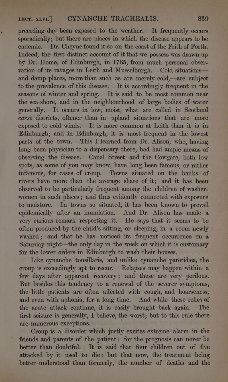 preceding day been exposed to the weather. It frequently occurs sporadically; but there are places in which the disease appears to be endemic. Dr. Cheyne found it so on the coast of the Frith of Forth. Indeed, the first distinct account of it that we possess was drawn up by Dr. Home, of Edinburgh, in 1765, from much personal obser- vation of its ravages in Leith and Musselburgh. Cold situations— and damp places, more than such as are merely cold,—are subject to the prevalence of this disease. It is accordingly frequent in the seasons of winter and sprmg. It is said to be most common near the sea-shore, and in the neighbourhood of large bodies of water generally. It occurs in low, moist, what are called in Scotland carse districts, oftener than in upland situations that are more exposed to cold winds. It is more common at Leith than it is in Edinburgh; and in Edinburgh, it is most frequent in the lowest parts of the town. This I learned from Dr. Alison, who, having long been physician to a dispensary there, had had ample means of observing the disease. Canal Street and the Cowgate, both low spots, as some of you may know, have long been famous, or rather infamous, for cases of croup. ‘Towns situated on the banks of rivers have more than the average share of it; and it has been observed to be particularly frequent among the children of washer- women in such places; and thus evidently connected with exposure to moisture. In towns so situated, it has been known to prevail epidemically after an mundation. .And Dr. Alison has made a very curious remark respecting it. He says that it seems to be often produced by the child’s sitting, or sleepmg, in a room newly washed; and that he has noticed its frequent occurrence on a Saturday night—the only day in the week on which it is customary for the lower orders in Edinburgh to wash their houses. Like cynanche tonsillaris, and unlike cynanche parotidea, the croup is exceedingly apt to recur. Relapses may happen within a few days after apparent recovery; and these are very perilous. But besides this tendency to a renewal of the severer symptoms, the little patients are often affected with cough, and hoarseness, and even with aphonia, for a long time. And while these relics of the acute attack continue, it is easily brought back agam. ‘The first seizure is generally, I believe, the worst; but to this rule there are numerous exceptions. | Croup is a disorder which justly excites extreme alarm in the friends and parents of the patient: for the prognosis can never be better than doubtful. It is said that four children out of five attacked by it used to die: but that now, the treatment bemg better understood than formerly, the number of deaths and the