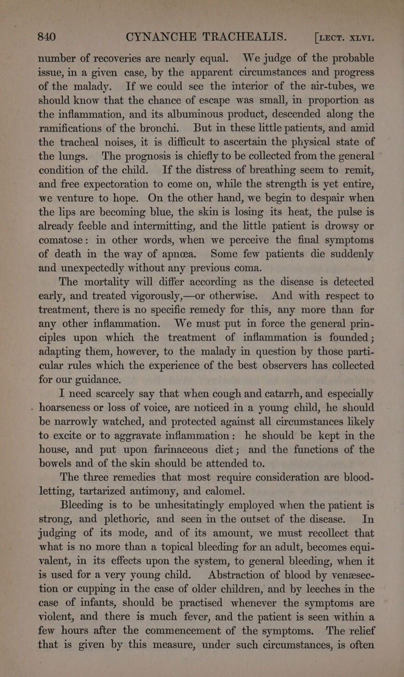 number of recoveries are nearly equal. We judge of the probable issue, in a given case, by the apparent circumstances and progress of the malady. If we could see the interior of the air-tubes, we should know that the chance of escape was small, in proportion as the inflammation, and its albumimous product, descended along the ramifications of the bronchi. But in these little patients, and amid the tracheal noises, it is difficult to ascertain the physical state of the lungs. The prognosis is chiefly to be collected from the general ~ condition of the child. If the distress of breathing seem to remit, and free expectoration to come on, while the strength is yet entire, we venture to hope. On the other hand, we begin to despair when the lips are becoming blue, the skin is losing its heat, the pulse is already feeble and intermitting, and the little patient is drowsy or comatose: in other words, when we perceive the final symptoms of death in the way of apnea. Some few patients die suddenly and unexpectedly without any previous coma. The mortality will differ according as the disease is detected early, and treated vigorously,—or otherwise. And with respect to treatment, there is no specific remedy for this, any more than for any other inflammation. We must put in force the general prin- ciples upon which the treatment of inflammation is founded ; adapting them, however, to the malady in question by those parti- cular rules which the experience of the best observers has collected for our guidance. I need scarcely say that when cough and catarrh, and. especially . hoarseness or loss of voice, are noticed in a young child, he should be narrowly watched, and protected against all circumstances likely to excite or to aggravate inflammation: he should be kept in the house, and put upon farimaceous diet; and the functions of the bowels and of the skin should be attended to. The three remedies that most require consideration are blood- letting, tartarized antimony, and calomel. Bleeding is to be unhesitatingly employed when the patient is strong, and plethoric, and seen in the outset of the disease. In judging of its mode, and of its amount, we must recollect that what is no more than a topical bleeding for an adult, becomes equi- valent, in its effects upon the system, to general bleeding, when it is used for a very young child. Abstraction of blood by venzsec- tion or cupping in the case of older children, and by leeches in the case of infants, should be practised whenever the symptoms are violent, and there is much fever, and the patient is seen within a few hours after the commencement of the symptoms. The relief that is given by this measure, under such circumstances, is often