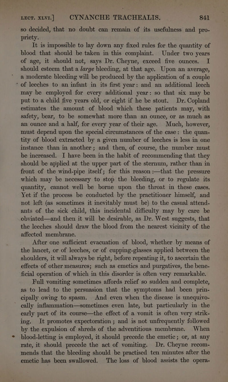 so decided, that no doubt can remain of its usefulness and pro- priety. It is impossible to lay down any fixed rules for the quantity of blood that should be taken in this complaint. Under two years of age, it should not, says Dr. Cheyne, exceed five ounces. I should esteem that a large bleeding, at that age. Upon an average, a moderate bleeding will be produced by the application of a couple ‘of leeches to an infant in its first year: and an additional leech may be employed for every additional year: so that six may be put to a child five years old, or eight if he be stout. Dr. Copland estimates the amount of blood which these patients may, with safety, bear, to be somewhat more than an ounce, or as much as an ounce and a half, for every year of their age. Much, however, must depend upon the special circumstances of the case: the quan- tity of blood extracted by a given number of leeches is less in one instance than in another; and then, of course, the number must be increased. I have been in the habit of recommending that they should be applied at the upper part of the sternum, rather than in front of the wind-pipe itself; for this reason :—that the pressure which may be necessary to stop the bleeding, or to regulate its quantity, cannot well be borne upon the throat in these cases. Yet if the process be conducted by the practitioner himself, and not left (as sometimes it mevitably must be) to the casual attend- ants of the sick child, this incidental difficulty may by care be obviated—and then it will be desirable, as Dr. West suggests, that the leeches should draw the blood from the nearest vicimity of the affected membrane. After one sufficient evacuation of blood, whether by means of the lancet, or of leeches, or of cupping-glasses applied between the shoulders, it will always be right, before repeating it, to ascertain the effects:of other measures; such as emetics and purgatives, the bene- ficial operation of which in this disorder is often very remarkable. Full vomiting sometimes affords relief so sudden and complete, as to lead to the persuasion that the symptoms had been prin- cipally owing to spasm. And even when the disease is unequivo- cally inflammation—sometimes even late, but particularly m the early part of its course—the effect of a vomit is often very strik- ing. It promotes expectoration ; and is not unfrequently followed by the expulsion of shreds of the adventitious membrane. When blood-lettimg is employed, it should precede the emetic; or, at any rate, it should precede the act of vomiting. Dr. Cheyne recom- mends that the bleeding should be practised ten minutes after the emetic has been swallowed. The loss of blood assists the opera-