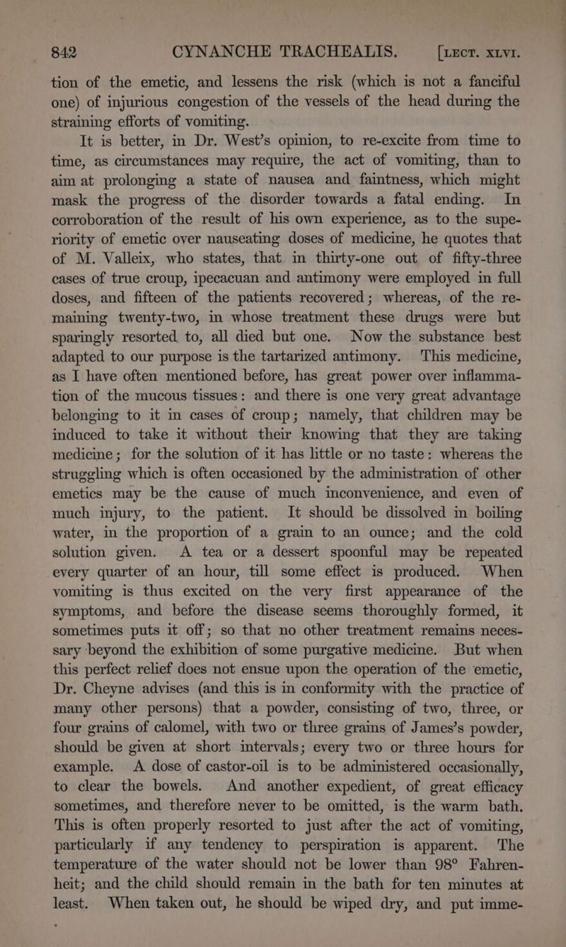 tion of the emetic, and lessens the risk (which is not a fanciful one) of injurious congestion of the vessels of the head during the straining efforts of vomiting. It is better, in Dr. West’s opinion, to re-excite from time to time, as circumstances may require, the act of vomiting, than to aim at prolonging a state of nausea and faintness, which might mask the progress of the disorder towards a fatal ending. In corroboration of the result of his own experience, as to the supe- riority of emetic over nauseating doses of medicine, he quotes that of M. Valleix, who states, that in thirty-one out of fifty-three cases of true croup, ipecacuan and antimony were employed in full doses, and fifteen of the patients recovered; whereas, of the re- maining twenty-two, in whose treatment these drugs were but sparingly resorted to, all died but one. Now the substance best adapted to our purpose is the tartarized antimony. ‘This medicine, as I have often mentioned before, has great power over inflamma- tion of the mucous tissues: and there is one very great advantage belonging to it in cases of croup; namely, that children may be induced to take it without their knowimg that they are taking medicine ; for the solution of it has little or no taste: whereas the struggling which is often occasioned by the administration of other emetics may be the cause of much mconvenience, and even of much injury, to the patient. It should be dissolved m boiling water, in the proportion of a gram to an ounce; and the cold solution given. &lt;A tea or a dessert spoonful may be repeated every quarter of an hour, till some effect is produced. When vomiting is thus excited on the very first appearance of the symptoms, and before the disease seems thoroughly formed, it sometimes puts it off; so that no other treatment remains neces- sary ‘beyond the exhibition of some purgative medicme. But when this perfect relief does not ensue upon the operation of the emetic, Dr. Cheyne advises (and this is in conformity with the practice of many other persons) that a powder, consisting of two, three, or four grains of calomel, with two or three grains of James’s powder, should be given at short imtervals; every two or three hours for example. A dose of castor-oil is to be administered occasionally, to clear the bowels. And another expedient, of great efficacy sometimes, and therefore never to be omitted, is the warm bath. This is often properly resorted to just after the act of vomiting, particularly if any tendency to perspiration is apparent. The temperature of the water should not be lower than 98° Fahren- heit; and the child should remain in the bath for ten minutes at least. When taken out, he should be wiped dry, and put imme-