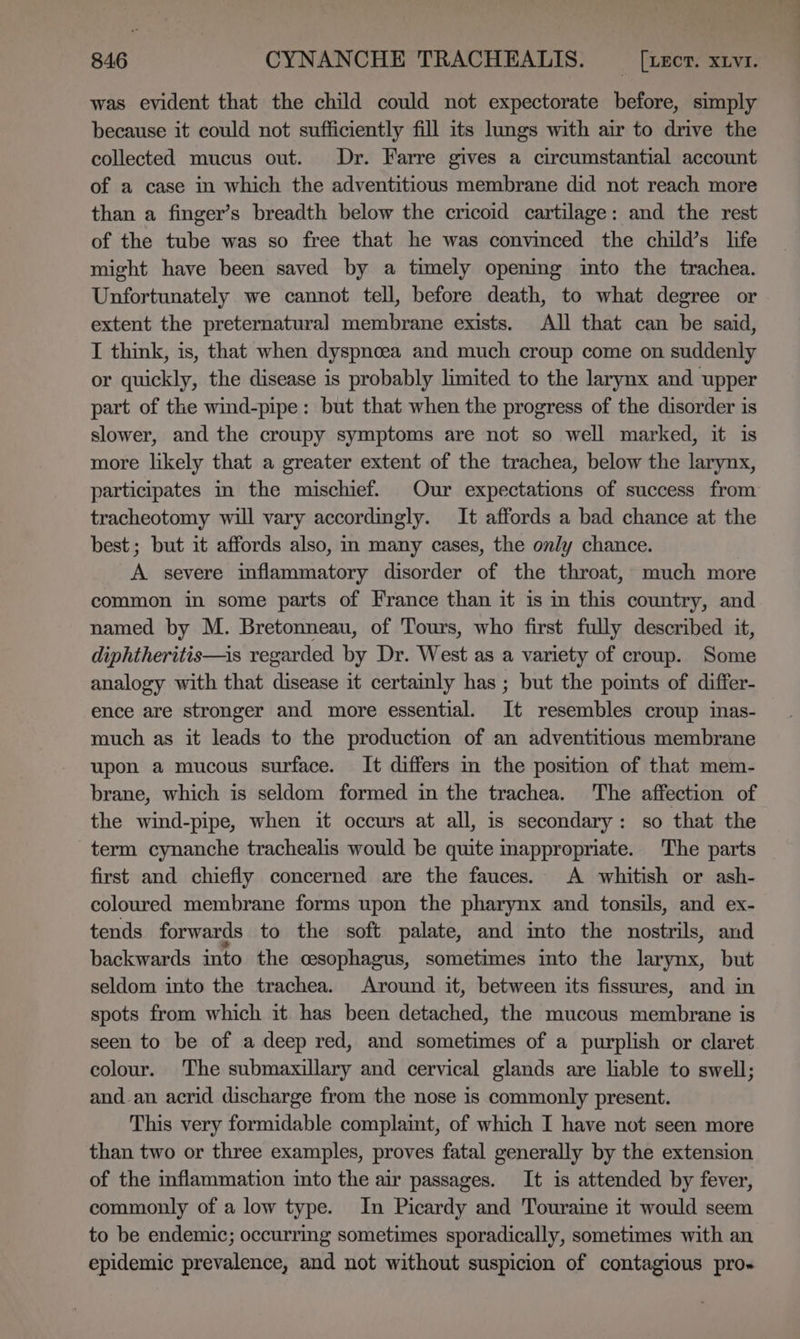 was evident that the child could not expectorate before, simply because it could not sufficiently fill its lungs with air to drive the collected mucus out. Dr. Farre gives a circumstantial account of a case in which the adventitious membrane did not reach more than a finger’s breadth below the cricoid cartilage: and the rest of the tube was so free that he was convinced the child’s life might have been saved by a timely opening into the trachea. Unfortunately we cannot tell, before death, to what degree or extent the preternatural membrane exists. All that can be said, I think, is, that when dyspnoea and much croup come on suddenly or quickly, the disease is probably limited to the larynx and upper part of the wind-pipe: but that when the progress of the disorder is slower, and the croupy symptoms are not so well marked, it is more likely that a greater extent of the trachea, below the larynx, participates m the mischief. Our expectations of success from tracheotomy will vary accordingly. It affords a bad chance at the best ; but it affords also, im many cases, the only chance. A severe inflammatory disorder of the throat, much more common in some parts of France than it is in this country, and named by M. Bretonneau, of Tours, who first fully described it, diphtheritis—is regarded by Dr. West as a variety of croup. Some analogy with that disease it certainly has ; but the points of differ- ence are stronger and more essential. It resembles croup inas- much as it leads to the production of an adventitious membrane upon a mucous surface. It differs in the position of that mem- brane, which is seldom formed in the trachea. The affection of the wind-pipe, when it occurs at all, is secondary: so that the term cynanche trachealis would be quite mappropriate. The parts first and chiefly concerned are the fauces. A whitish or ash- coloured membrane forms upon the pharynx and tonsils, and ex- tends forwards to the soft palate, and into the nostrils, and backwards into the cesophagus, sometimes into the larynx, but seldom into the trachea. Around it, between its fissures, and in spots from which it has been detached, the mucous membrane is seen to be of a deep red, and sometimes of a purplish or claret colour. The submaxillary and cervical glands are liable to swell; and_an acrid discharge from the nose is commonly present. This very formidable complaint, of which I have not seen more than two or three examples, proves fatal generally by the extension of the inflammation into the air passages. It is attended by fever, commonly of a low type. In Picardy and Touraine it would seem to be endemic; occurring sometimes sporadically, sometimes with an epidemic prevalence, and not without suspicion of contagious pro-