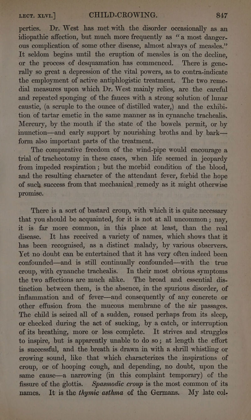 Lect. xivi.] CHILD-CROWING. B47 perties. Dr. West has met with the disorder occasionally as an idiopathic affection, but much more frequently as “a most danger- ous complication of some other disease, almost always of measles.” It seldom begins until the eruption of measles is on the decline, or the process of desquamation has commenced. There is gene- rally so great a depression of the vital powers, as to contra-indicate the employment of active antiphlogistic treatment. The two reme- dial measures upon which Dr. West mainly relies, are the careful and repeated sponging of the fauces with a strong solution of lunar caustic, (a scruple to the ounce of distilled water,) and the exhibi- tion of tartar emetic in the same manner as in cynanche trachealis. Mercury, by the mouth if the state of the bowels permit, or by inunction—and early support by nourishing broths and by bark— form also important parts of the treatment. The comparative freedom of the wind-pipe would encourage a trial of tracheotomy in these cases, when life seemed in jeopardy from impeded respiration ; but the morbid condition of the blood, and the resulting character of the attendant fever, forbid the hope of such success from that mechanical ,remedy as it might otherwise promise. There is a sort of bastard croup, with which it is quite necessary that you should be acquainted, for it is not at all uncommon; nay, it is far more common, in this place at least, than the real disease. It has received a variety of names, which shows that it has been recognised, as a distinct malady, by various observers. Yet no doubt can be entertained that it has very often indeed been confounded—and is still continually confounded—with the true croup, with cynanche trachealis. In their most obvious symptoms the two affections are much alike. The broad and essential dis- tinction between them, is the absence, in the spurious disorder, of inflammation and of fever—and consequently of any concrete or other effusion from the mucous membrane of the air passages. The child is seized all of a sudden, roused perhaps from its sleep, or checked during the act of sucking, by a catch, or interruption of its breathing, more or less complete. It strives and struggles to inspire, but is apparently unable to do so; at length the effort is successful, and the breath is drawn in with a shrill whistling or crowing sound, lke that which characterizes the inspirations of croup, or of hooping cough, and depending, no doubt, upon the same cause—a narrowing (in this complaint temporary) of the fissure of the glottis. _Spasmodic croup is the most common of its names. It is the thymic asthma of the Germans. My late col-