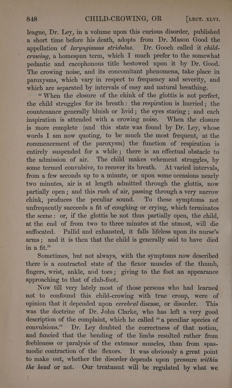 league, Dr. Ley, in a volume upon this curious disorder, published _a short time before his death, adopts from Dr. Mason Good the appellation of laryngismus stridulus. Dr. Gooch called it child- crowing, a homespun term, which I much prefer to the somewhat pedantic and cacophonous title bestowed upon it by Dr. Good. The crowing noise, and its concomitant phenomena, take place in paroxysms, which vary in respect to frequency and severity, and which are separated by intervals of easy and natural breathing. “When the closure of the chink of the glottis is not perfect, the child struggles for its breath: the respiration is hurried; the countenance generally bluish or livid; the eyes staring; and each inspiration is attended with a crowing noise. When the closure is more complete (and this state was found by Dr. Ley, whose words I am now quoting, to be much the most frequent, at the commencement of the paroxysm) the function of respiration is entirely suspended for a while; there is an effectual obstacle to the admission of air. The child makes vehement struggles, by some termed convulsive, to recover its breath. At varied intervals, from a few seconds up to a minute, or upon some occasions nearly two minutes, air is at length admitted through the glottis, now partially open; and this rush of air, passing through a very narrow chink, produces the peculiar sound. To these symptoms not unfrequently succeeds a fit of coughing or crying, which terminates the scene: or, if the glottis be not thus partially open, the child, at the end of from two to three minutes at the utmost, will die suffocated. Pallid and exhausted, it falls lifeless upon its nurse’s arms; and it is then that the child is generally said to have died in a fit.” | Sometimes, but not always, with the symptoms now described there is a contracted state of the flexor muscles of the thumb, fingers, wrist, ankle, and toes; givmg to the foot an appearance approaching to that of club-foot. Now till very lately most of those persons who had learned not to confound this child-crowing with true croup, were of opinion that it depended upon cerebral disease, or disorder. This was the doctrine of Dr. John Clarke, who has left a very good description of the complaint, which he called “a peculiar species of convulsions.” Dr. Ley doubted the correctness of that notion, and fancied that the bending of the limbs resulted rather from feebleness or paralysis of the extensor muscles, than from spas- modic contraction of the flexors. It was obviously a great point to make out, whether the disorder depends upon pressure within the head or not. Our treatment will be regulated by what we =