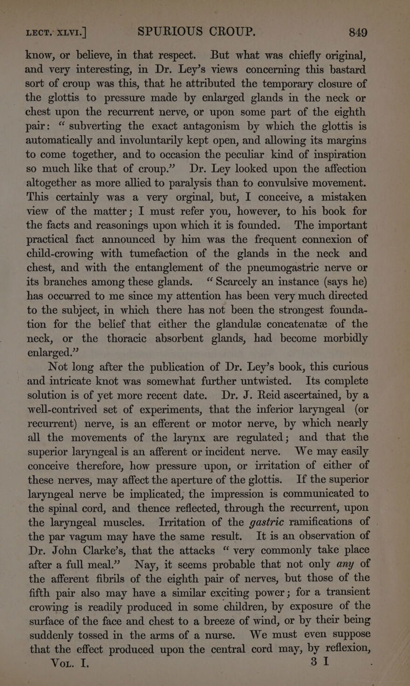 know, or believe, in that respect. But what was chiefly original, and very interesting, in Dr. Ley’s views concerning this bastard sort of croup was this, that he attributed the temporary closure of the glottis to pressure made by enlarged glands in the neck or chest upon the recurrent nerve, or upon some part of the eighth pair: “ subverting the exact antagonism by which the glottis is automatically and involuntarily kept open, and allowing its margins to come together, and to occasion the peculiar kind of inspiration so much like that of croup.” Dr. Ley looked upon the affection altogether as more allied to paralysis than to convulsive movement. This certainly was a very orginal, but, I conceive, a mistaken view of the matter; I must refer you, however, to his book for the facts and reasonings upon which it is founded. The important practical fact announced by him was the frequent connexion of child-crowimg with tumefaction of the glands in the neck and chest, and with the entanglement of the pneumogastric nerve or its branches among these glands. “ Scarcely an instance (says he) has occurred to me since my attention has been very much directed to the subject, in which there has not been the strongest founda- tion for the belief that either the glandule concatenate of the neck, or the thoracic absorbent glands, had become morbidly enlarged.” Not long after the publication of Dr. Ley’s book, this curious and intricate knot was somewhat further untwisted. Its complete solution is of yet more recent date. Dr. J. Reid ascertained, by a well-contrived set of experiments, that the inferior laryngeal (or recurrent) nerve, is an efferent or motor nerve, by which nearly all the movements of the larynx are regulated; and that the superior laryngeal is an afferent or incident nerve. We may easily conceive therefore, how pressure upon, or irritation of either of these nerves, may affect the aperture of the glottis. If the superior laryngeal nerve be implicated, the impression is communicated to the spinal cord, and thence reflected, through the recurrent, upon the laryngeal muscles. Irritation of the gastric ramifications of . the par vagum may have the same result. It is an observation of Dr. John Clarke’s, that the attacks “ very commonly take place after a full meal.” Nay, it seems probable that not only any of the afferent fibrils of the eighth pair of nerves, but those of the fifth pair also may have a similar exciting power; for a transient crowing is readily produced in some children, by exposure of the surface of the face and chest to a breeze of wind, or by their beng suddenly tossed in the arms of a nurse. We must even suppose that the effect produced upon the central cord may, by reflexion, Motes Ts 31