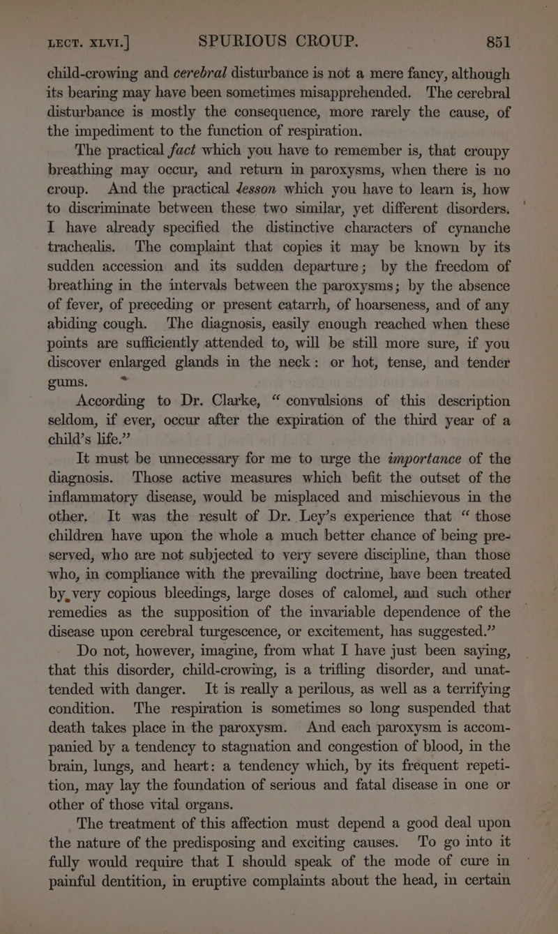 child-crowing and cerebral disturbance is not a mere fancy, although its bearmg may have been sometimes misapprehended. The cerebral disturbance is mostly the consequence, more rarely the cause, of the impediment to the function of respiration. The practical fact which you have to remember is, that croupy breathing may occur, and return in paroxysms, when there is no croup. And the practical desson which you have to learn is, how to discriminate between these two similar, yet different disorders. I have already specified the distinctive characters of cynanche trachealis. The complaint that copies it may be known by its sudden accession and its sudden departure; by the freedom of breathing in the intervals between the paroxysms; by the absence of fever, of preceding or present catarrh, of hoarseness, and of any abiding cough. The diagnosis, easily enough reached when these points are sufficiently attended to, will be still more sure, if you discover enlarged glands in the neck: or hot, tense, and tender gums. is According to Dr. Clarke, “ convulsions of this description seldom, if ever, occur after the expiration of the third year of a child’s life.” It must be unnecessary for me to urge the importance of the diagnosis. Those active measures which befit the outset of the inflammatory disease, would be misplaced and mischievous in the other. It was the result of Dr. Ley’s experience that “ those children have upon the whole a much better chance of being pre- served, who are not subjected to very severe discipline, than those who, in compliance with the prevailing doctrine, have been treated by, very copious bleedings, large doses of calomel, and such other remedies as the supposition of the imvariable dependence of the disease upon cerebral turgescence, or excitement, has suggested.” Do not, however, imagine, from what I have just been saying, that this disorder, child-crowing, is a triflmg disorder, and unat- tended with danger. It is really a perilous, as well as a terrifymg condition. The respiration is sometimes so long suspended that death takes place in the paroxysm. And each paroxysm is accom- panied by a tendency to stagnation and congestion of blood, in the brain, lungs, and heart: a tendency which, by its frequent repeti- tion, may lay the foundation of serious and fatal disease in one or other of those vital organs. The treatment of this affection must depend a good deal upon the nature of the predisposing and exciting causes. To go into it fully would require that I should speak of the mode of cure in painful dentition, in eruptive complaints about the head, in certain