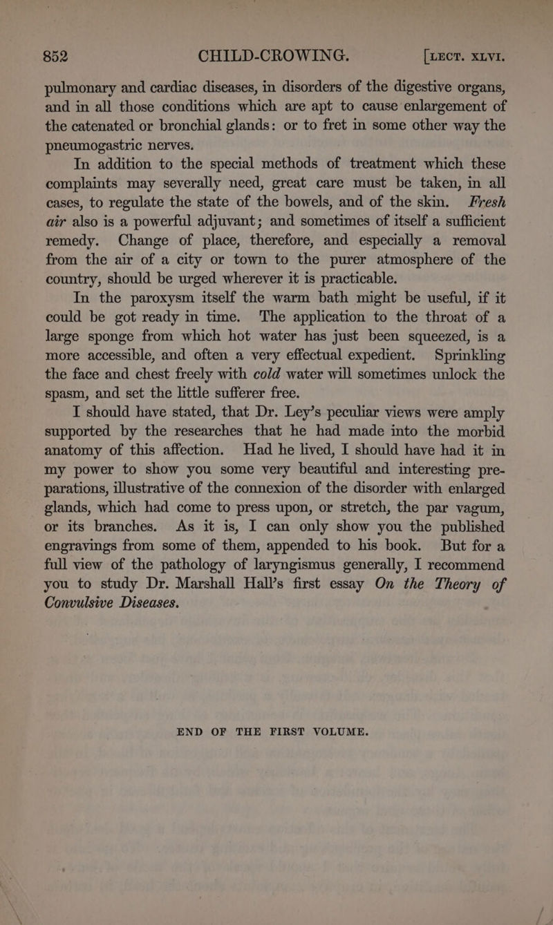 pulmonary and cardiac diseases, in disorders of the digestive organs, and in all those conditions which are apt to cause enlargement of the catenated or bronchial glands: or to fret in some other way the pheumogastric nerves. In addition to the special methods of treatment which these complaints may severally need, great care must be taken, in all cases, to regulate the state of the bowels, and of the skm. Fresh air also is a powerful adjuvant; and sometimes of itself a sufficient remedy. Change of place, therefore, and especially a removal from the air of a city or town to the purer atmosphere of the country, should be urged wherever it is practicable. In the paroxysm itself the warm bath might be useful, if it could be got ready in time. The application to the throat of a large sponge from which hot water has just been squeezed, is a more accessible, and often a very effectual expedient. Sprinkling the face and chest freely with cold water will sometimes unlock the spasm, and set the little sufferer free. T should have stated, that Dr. Ley’s peculiar views were amply supported by the researches that he had made into the morbid anatomy of this affection. Had he lived, I should have had it in my power to show you some very beautiful and interesting pre- parations, illustrative of the connexion of the disorder with enlarged glands, which had come to press upon, or stretch, the par vagum, or its branches. As it is, I can only show you the published engravings from some of them, appended to his book. But for a full view of the pathology of laryngismus generally, I recommend you to study Dr. Marshall Hall’s first essay On the Theory of Convulsive Diseases. END OF THE FIRST VOLUME.