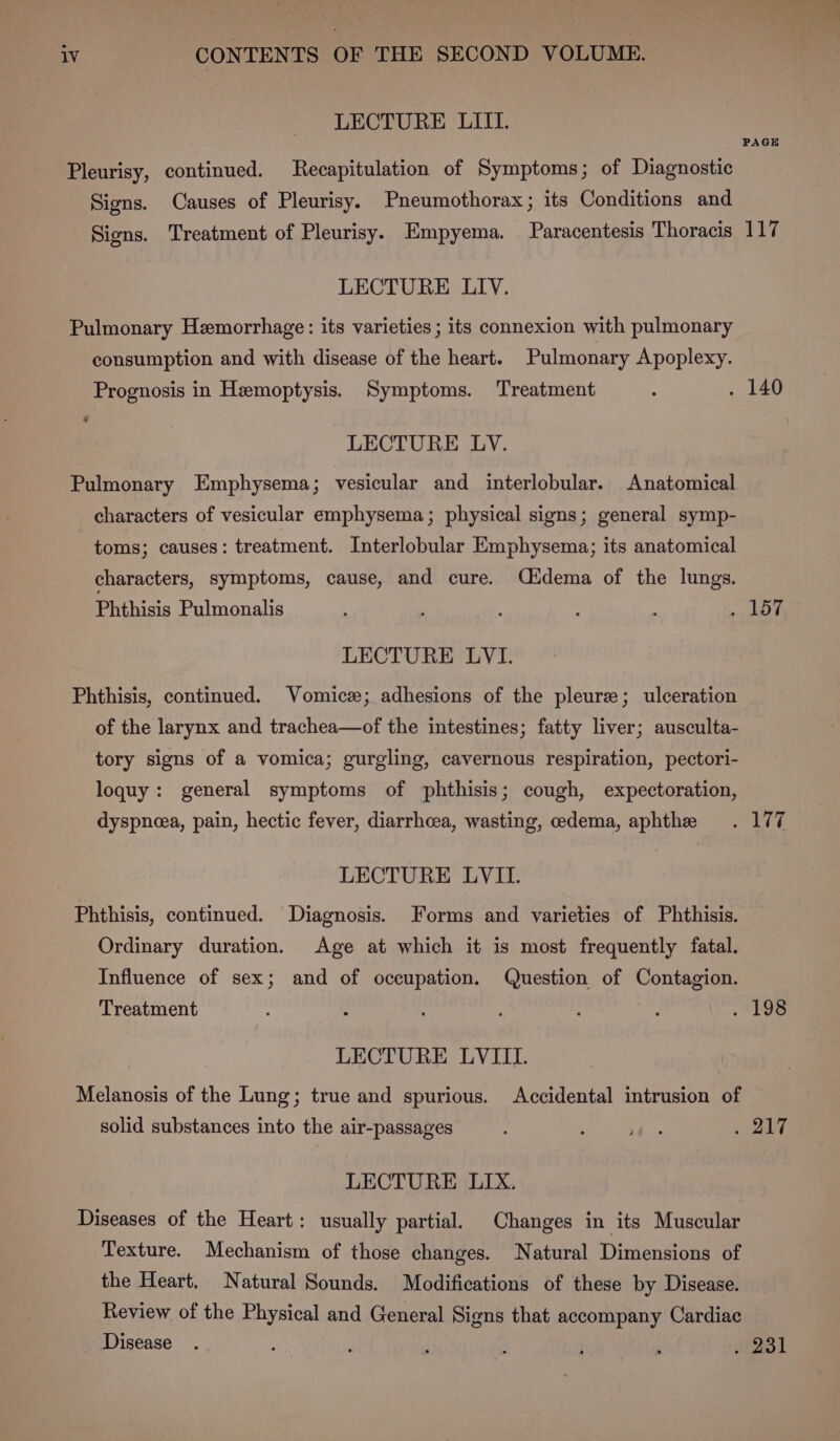 LECTURE LIII. PAGE Pleurisy, continued. Recapitulation of Symptoms; of Diagnostic Signs. Causes of Pleurisy. Pneumothorax; its Conditions and Signs. Treatment of Pleurisy. Empyema. Paracentesis Thoracis 117 LECTURE LIV. Pulmonary Hemorrhage: its varieties ; its connexion with pulmonary consumption and with disease of the heart. Pulmonary Apoplexy. Prognosis in Hemoptysis. Symptoms. Treatment : . 140 LECTURE LV. Pulmonary Emphysema; vesicular and interlobular. Anatomical characters of vesicular emphysema; physical signs; general symp- toms; causes: treatment. Interlobular Emphysema; its anatomical characters, symptoms, cause, and cure. Qidema of the lungs. Phthisis Pulmonalis ; mn Py: LECTURE LVI. Phthisis, continued. Vomice; adhesions of the pleure; ulceration of the larynx and trachea—of the intestines; fatty liver; ausculta- tory signs of a vomica; gurgling, cavernous respiration, pectori- loquy: general symptoms of phthisis; cough, expectoration, dyspnea, pain, hectic fever, diarrhcea, wasting, edema, aphthe . 177 LECTURE LVILI. Phthisis, continued. Diagnosis. Forms and varieties of Phthisis. Ordinary duration. Age at which it is most frequently fatal. Influence of sex; and of occupation. Question of Contagion. Treatment . . : : . 198 LECTURE LVIII. Melanosis of the Lung; true and spurious. Accidental intrusion of solid substances into the air-passages ; sal eed i ae LECTURE LIX. Diseases of the Heart: usually partial, Changes in its Muscular Texture. Mechanism of those changes. Natural Dimensions of the Heart. Natural Sounds. Modifications of these by Disease. Review of the Physical and General Signs that accompany Cardiac Disease. , ; ; i  aes |