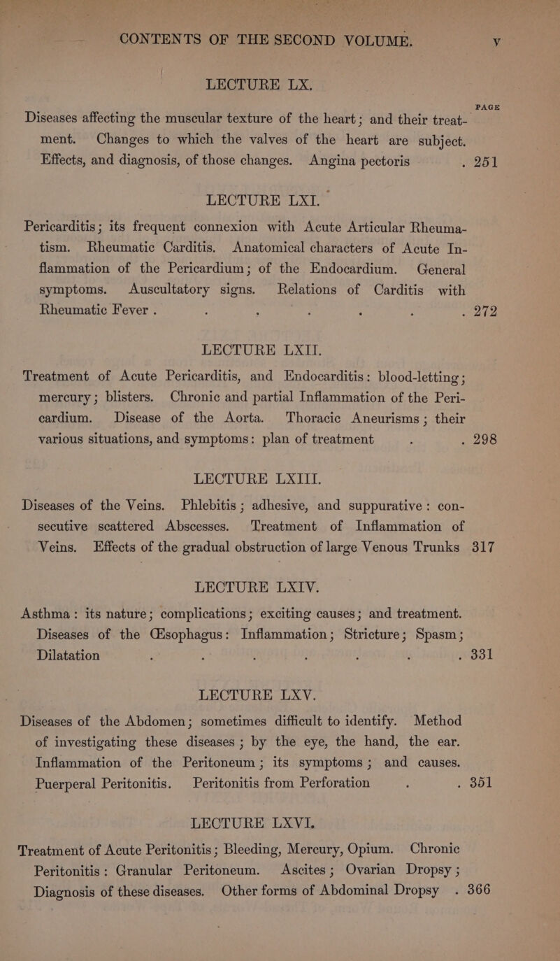 LECTURE LX. Diseases affecting the muscular texture of the heart; and their treat- ment. Changes to which the valves of the heart are subject. Effects, and diagnosis, of those changes. Angina pectoris LECTURE LXI. Pericarditis; its frequent connexion with Acute Articular Rheuma- tism. Rheumatic Carditis. Anatomical characters of Acute In- flammation of the Pericardium; of the Endocardium. General symptoms. Auscultatory signs. Relations of Carditis with Rheumatic Fever . LECTURE LXII. Treatment of Acute Pericarditis, and Endocarditis: blood-letting ; mercury ; blisters. Chronic and partial Inflammation of the Peri- cardium. Disease of the Aorta. Thoracic Aneurisms ; their various situations, and symptoms: plan of treatment LECTURE LXIIT. Diseases of the Veins. Phlebitis ; adhesive, and suppurative: con- secutive scattered Abscesses. Treatment of Inflammation of Veins. Effects of the gradual obstruction of large Venous Trunks LECTURE LXIV. Asthma : its nature; complications; exciting causes; and treatment. Diseases of the Cisophagus: Inflammation; Stricture; Spasm; Dilatation LECTURE LXV. Diseases of the Abdomen; sometimes difficult to identify. Method of investigating these diseases ; by the eye, the hand, the ear. Inflammation of the Peritoneum ; its symptoms; and causes. Puerperal Peritonitis. Peritonitis from Perforation LECTURE LXVI. Treatment of Acute Peritonitis; Bleeding, Mercury, Opium. Chronic Peritonitis: Granular Peritoneum. Ascites; Ovarian Dropsy ; Diagnosis of these diseases. Other forms of Abdominal Dropsy PAGE 317