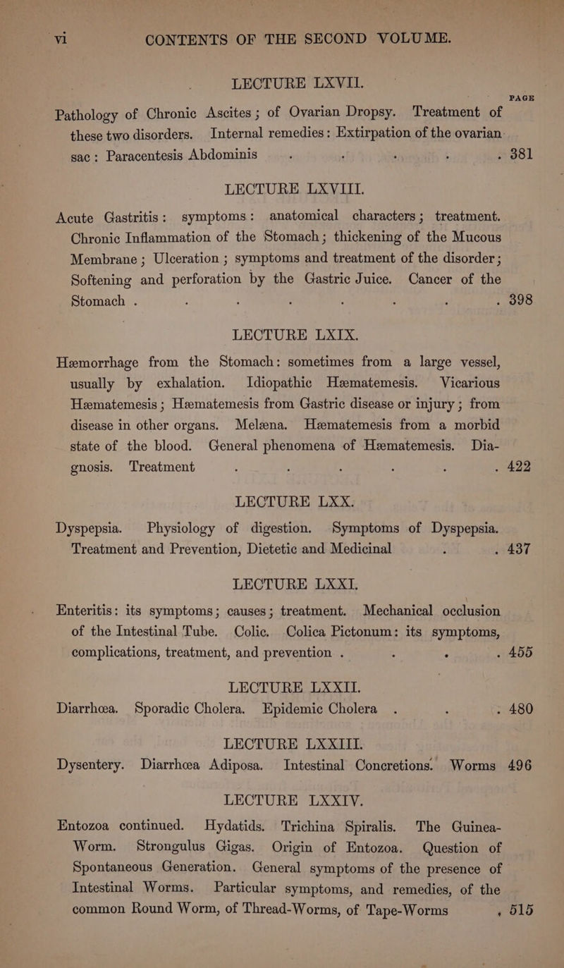 LECTURE LXVII. PAGE Pathology of Chronic Ascites ; of Ovarian Dropsy. Treatment of these two disorders. Internal remedies: Extirpation of the ovarian: sac: Paracentesis Abdominis : ; : ety | LECTURE LXVIII. Acute Gastritis: symptoms: anatomical characters; treatment. Chronic Inflammation of the Stomach; thickening of the Mucous Membrane ; Ulceration ; symptoms and treatment of the disorder ; Softening and perforation by the Gastric Juice. Cancer of the Stomach . : ; ; . 398 LECTURE LXIX. Hemorrhage from the Stomach: sometimes from a large vessel, usually by exhalation. Idiopathic Hematemesis. Vicarious Hematemesis ; Heematemesis from Gastric disease or injury ; from disease in other organs. Melena. Hzematemesis from a morbid state of the blood. General phenomena of Hzematemesis. Dia- gnosis. Treatment : : . 422 LECTURE LXxx. Dyspepsia. Physiology of digestion. Symptoms of Dyspepsia. Treatment and Prevention, Dietetic and Medicinal i . 437 LECTURE LXXI. Enteritis: its symptoms; causes; treatment. Mechanical occlusion of the Intestinal Tube. Colic. -Colica Pictonum: its symptoms, complications, treatment, and prevention . : ‘ . 455 LECTURE LXXII. Diarrhea. Sporadic Cholera. Epidemic Cholera . : . 480 LECTURE LXXIII. Dysentery. Diarrhoea Adiposa. Intestinal Concretions. Worms 496 LECTURE LXXIV. Entozoa continued. Hydatids. Trichina Spiralis. The Guinea- Worm. Strongulus Gigas. Origin of Entozoa. Question of Spontaneous Generation. General symptoms of the presence of Intestinal Worms. Particular symptoms, and remedies, of the common Round Worm, of Thread-Worms, of Tape-Worms » O15