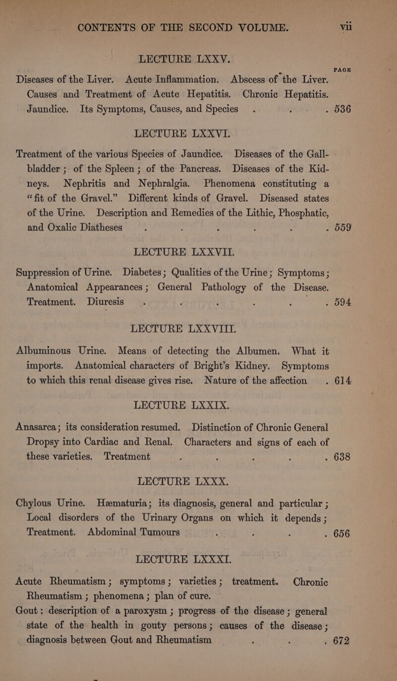 LECTURE LXXV. PAGE Diseases of the Liver. Acute Inflammation. Abscess of the Liver. Causes and Treatment of Acute Hepatitis. Chronic Hepatitis. Jaundice. Its Symptoms, Causes, and Species. . 536 LECTURE LXXVI. Treatment of the various Species of Jaundice. Diseases of the Gall- - bladder ; of the Spleen ; of the Pancreas. Diseases of the Kid- neys. Nephritis and Nephralgia. Phenomena constituting a “fit of the Gravel.” Different kinds of Gravel. Diseased states of the Urine. Description and Remedies of the Lithic, Phosphatic, and Oxalic Diatheses : : : : . 509 LECTURE LXXVII. Suppression of Urine. Diabetes ; Qualities of the Urine; Symptoms ; Anatomical Appearances; General Pathology of the Disease. Treatment. Diuresis . : ; 2S ee LECTURE LXXVIITI. Albuminous Urine. Means of detecting the Albumen. What it imports. Anatomical characters of Bright’s Kidney. Symptoms to which this renal disease gives rise. Nature of the affection . 614 LECTURE LXXIX. Anasarca; its consideration resumed. Distinction of Chronic General Dropsy into Cardiac and Renal. Characters and signs of each of these varieties. Treatment ; ? : . 638 LECTURE LXXxX. Chylous Urine. Hematuria; its diagnosis, general and particular ; Local disorders of the Urinary Organs on which it depends ; Treatment. Abdominal Tumours ‘ : ; . 656 LECTURE LXXXTI. Acute Rheumatism; symptoms; varieties; treatment. Chronic Rheumatism ; phenomena ; plan of cure. Gout : description of a paroxysm ; progress of the disease ; general state of the health in gouty persons; causes of the disease ; diagnosis between Gout and Rheumatism ’ ; » 672