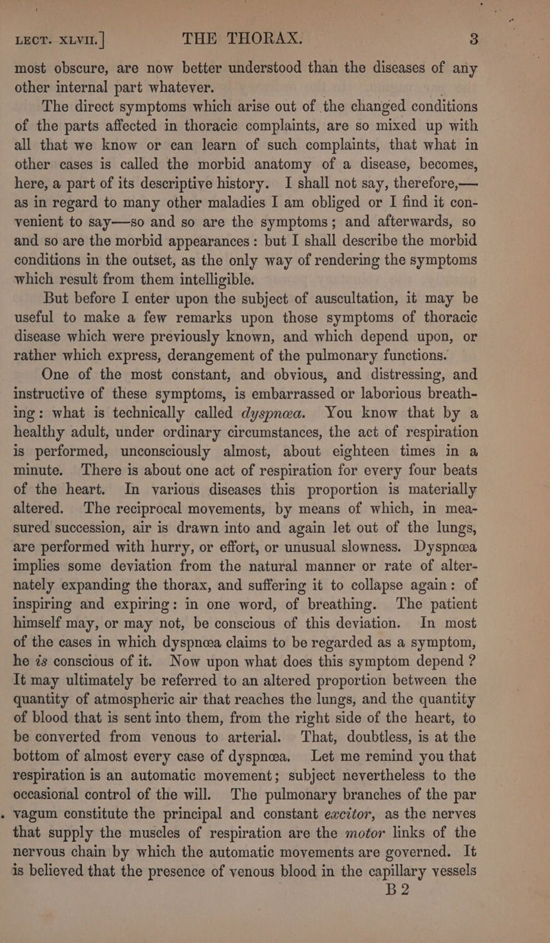 most obscure, are now better understood than the diseases of any other internal part whatever. | Be The direct symptoms which arise out of the changed conditions of the parts affected in thoracic complaints, are so mixed up with all that we know or can learn of such complaints, that what in other cases is called the morbid anatomy of a disease, becomes, here, a part of its descriptive history. I shall not say, therefore,— as in regard to many other maladies I am obliged or I find it con- venient to say—so and so are the symptoms; and afterwards, so and so are the morbid appearances: but I shall describe the morbid conditions in the outset, as the only way of rendering the symptoms which result from them intelligible. But before I enter upon the subject of auscultation, it may be useful to make a few remarks upon those symptoms of thoracic disease which were previously known, and which depend upon, or rather which express, derangement of the pulmonary functions. One of the most constant, and obvious, and distressing, and instructive of these symptoms, is embarrassed or laborious breath- ing: what is technically called dyspnea. You know that by a healthy adult, under ordinary circumstances, the act of respiration is performed, unconsciously almost, about eighteen times in a minute. There is about one act of respiration for every four beats of the heart. In various diseases this proportion is materially altered. The reciprocal movements, by means of which, in mea- sured succession, air is drawn into and again let out of the lungs, are performed with hurry, or effort, or unusual slowness. Dyspneea implies some deviation from the natural manner or rate of alter- nately expanding the thorax, and suffering it to collapse again: of inspiring and expiring: in one word, of breathing. The patient himself may, or may not, be conscious of this deviation. In most of the cases in which dyspnea claims to be regarded as a symptom, he is conscious of it. Now upon what does this symptom depend ? It may ultimately be referred to an altered proportion between the quantity of atmospheric air that reaches the lungs, and the quantity of blood that is sent into them, from the right side of the heart, to be converted from venous to arterial. - That, doubtless, is at the bottom of almost every case of dyspnea. Let me remind you that respiration is an automatic movement; subject nevertheless to the occasional control of the will. The pulmonary branches of the par . vagum constitute the principal and constant ewcitor, as the nerves that supply the muscles of respiration are the motor links of the nervous chain by which the automatic movements are governed. It is believed that the presence of venous blood in the capillary vessels B2