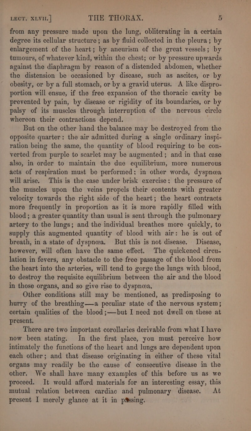 from any pressure made upon the lung, obliterating in a certain degree its cellular structure; as by fluid collected in the pleura; by enlargement of the heart; by aneurism of the great vessels; by tumours, of whatever kind, within the chest; or by pressure upwards against the diaphragm by reason of a distended abdomen, whether the distension be occasioned by disease, such as ascites, or by obesity, or by a full stomach, or by a gravid uterus. A like dispro- portion will ensue, if the free expansion of the thoracic cavity be prevented by pain, by disease or rigidity of its boundaries, or by palsy of its muscles through interruption of the nervous circle whereon their contractions depend. But on the other hand the balance may be destroyed from the opposite quarter: the air admitted during a single ordinary inspi- ration being the same, the quantity of blood requiring to be con- verted from purple to scarlet may be augmented ; and in that case also, in order to maintain the due equilibrium, more numerous acts of respiration must be performed: in other words, dyspnea will arise. This is the case under brisk exercise; the pressure of the muscles upon the veins propels their contents with greater velocity towards the right side of the heart; the heart contracts more frequently in proportion as it is more rapidly filled with blood ; a greater quantity than usual is sent through the pulmonary artery to the lungs; and the individual breathes more quickly, to supply this augmented quantity of blood with air: he is out of breath, in a state of dyspnea. But this is not disease. Disease, however, will often have the same effect. The quickened circu- lation in fevers, any obstacle to the free passage of the blood from the heart into the arteries, will tend to gorge the lungs with blood, to destroy the requisite equilibrium between the air and the blood in those organs, and so give rise to dyspnma, Other conditions still may be mentioned, as predisposing to hurry of the breathing—a peculiar state of the nervous system; certain qualities of the blood ;—but I need not dwell on these at present. There are two important corollaries derivable from what I have now been stating. In the first place, you must perceive how intimately the functions of the heart and lungs are dependent upon each other; and that disease originating in either of these vital organs may readily be the cause of consecutive disease in the other. We shall have many examples of this before us as we proceed. It would afford materials for an interesting essay, this mutual relation between cardiac and pulmonary disease. At present I merely glance at it in p&amp;ssing.