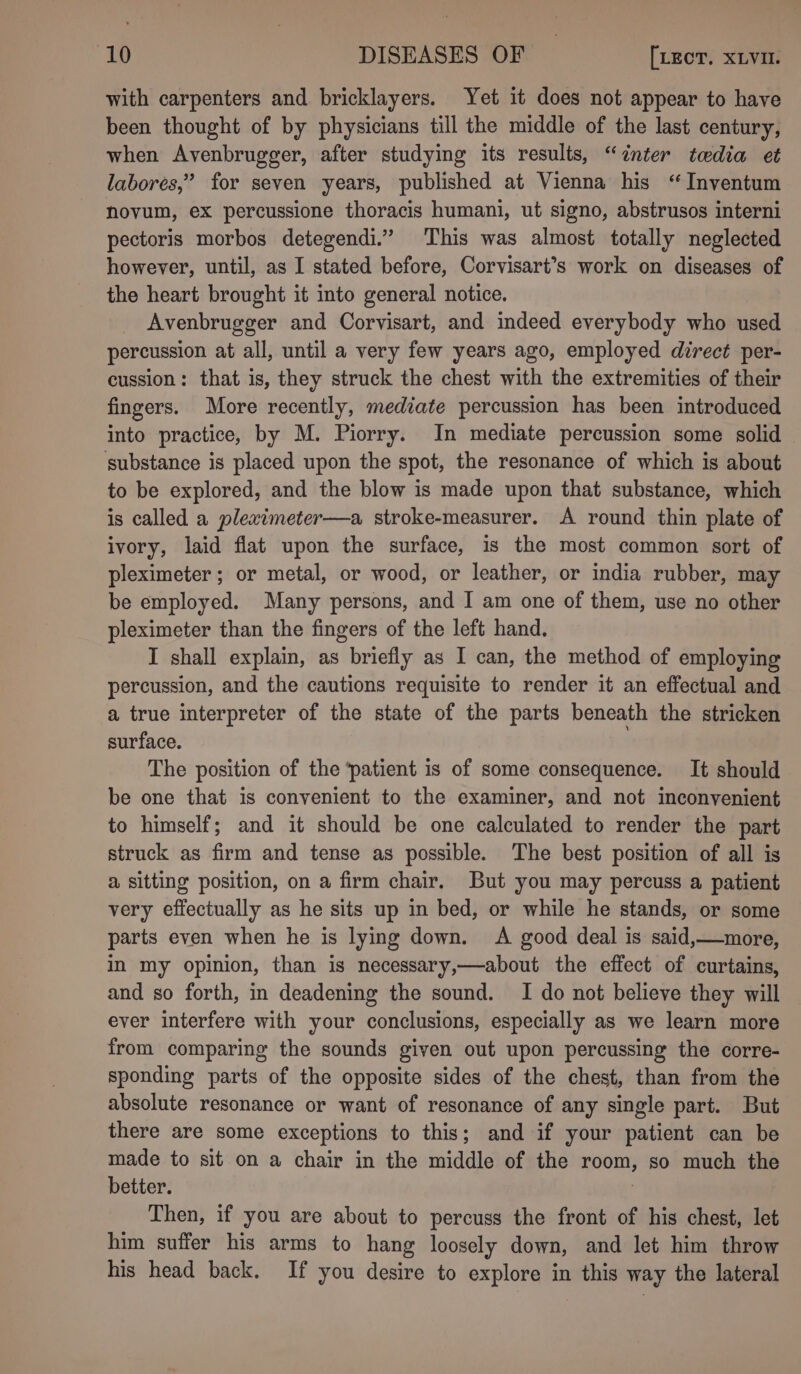 with carpenters and bricklayers. Yet it does not appear to have been thought of by physicians till the middle of the last century, when Avenbrugger, after studying its results, “inter tedia et labores,” for seven years, published at Vienna his “Inventum novum, ex percussione thoracis humani, ut signo, abstrusos interni pectoris morbos detegendi.” This was almost totally neglected however, until, as I stated before, Corvisart’s work on diseases of the heart brought it into general notice. Avenbrugger and Corvisart, and indeed everybody who used percussion at all, until a very few years ago, employed direct per- cussion: that is, they struck the chest with the extremities of their fingers. More recently, mediate percussion has been introduced into practice, by M. Piorry. In mediate percussion some solid substance is placed upon the spot, the resonance of which is about to be explored, and the blow is made upon that substance, which is called a pleximeter—a stroke-measurer. A round thin plate of ivory, laid flat upon the surface, 1s the most common sort of pleximeter ; or metal, or wood, or leather, or india rubber, may be employed. Many persons, and I am one of them, use no other pleximeter than the fingers of the left hand. I shall explain, as briefly as I can, the method of employing percussion, and the cautions requisite to render it an effectual and a true interpreter of the state of the parts beneath the stricken surface. The position of the patient is of some consequence. It should be one that is convenient to the examiner, and not inconvenient to himself; and it should be one calculated to render the part struck as firm and tense as possible. The best position of all is a sitting position, on a firm chair. But you may percuss a patient very effectually as he sits up in bed, or while he stands, or some parts even when he is lying down. A good deal is said,—more, in my opinion, than is necessary,—about the effect of curtains, and so forth, in deadening the sound. I do not believe they will ever interfere with your conclusions, especially as we learn more from comparing the sounds given out upon percussing the corre- sponding parts of the opposite sides of the chest, than from the absolute resonance or want of resonance of any single part. But there are some exceptions to this; and if your patient can be made to sit on a chair in the middle of the room, so much the better. 7 Then, if you are about to percuss the front of his chest, let him suffer his arms to hang loosely down, and let him throw his head back. If you desire to explore in this way the lateral