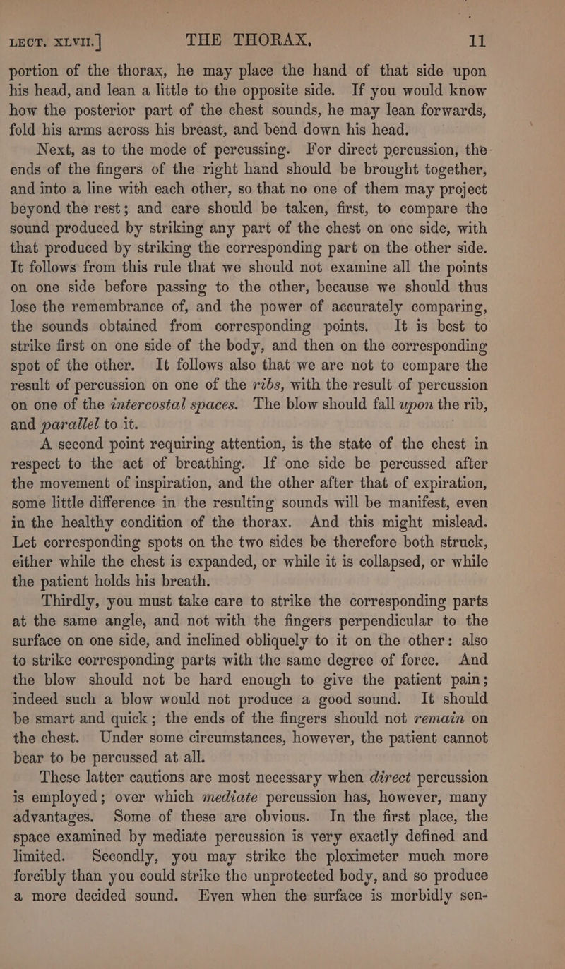 portion of the thorax, he may place the hand of that side upon his head, and lean a little to the opposite side. If you would know how the posterior part of the chest sounds, he may lean forwards, fold his arms across his breast, and bend down his head. Next, as to the mode of percussing. For direct percussion, the- ends of the fingers of the right hand should be brought together, and into a line with each other, so that no one of them may project beyond the rest; and care should be taken, first, to compare the sound produced by striking any part of the chest on one side, with that produced by striking the corresponding part on the other side. It follows from this rule that we should not examine all the points on one side before passing to the other, because we should thus lose the remembrance of, and the power of accurately comparing, the sounds obtained from corresponding points. It is best to strike first on one side of the body, and then on the corresponding spot of the other. It follows also that we are not to compare the result of percussion on one of the ribs, with the result of percussion on one of the intercostal spaces. The blow should fall upon the rib, and parallel to it. | A second point requiring attention, is the state of the chest in respect to the act of breathing. If one side be percussed after the movement of inspiration, and the other after that of expiration, some little difference in the resulting sounds will be manifest, even in the healthy condition of the thorax. And this might mislead. Let corresponding spots on the two sides be therefore both struck, either while the chest is expanded, or while it is collapsed, or while the patient holds his breath. Thirdly, you must take care to strike the corresponding parts at the same angle, and not with the fingers perpendicular to the surface on one side, and inclined obliquely to it on the other: also to strike corresponding parts with the same degree of force. And the blow should not be hard enough to give the patient pain; indeed such a blow would not produce a good sound. It should be smart and quick; the ends of the fingers should not remain on the chest. Under some circumstances, however, the patient cannot bear to be percussed at all. These latter cautions are most necessary when direct percussion is employed; over which mediate percussion has, however, many advantages. Some of these are obvious. In the first place, the space examined by mediate percussion is very exactly defined and limited. Secondly, you may strike the pleximeter much more forcibly than you could strike the unprotected body, and so produce a more decided sound. Even when the surface is morbidly sen-