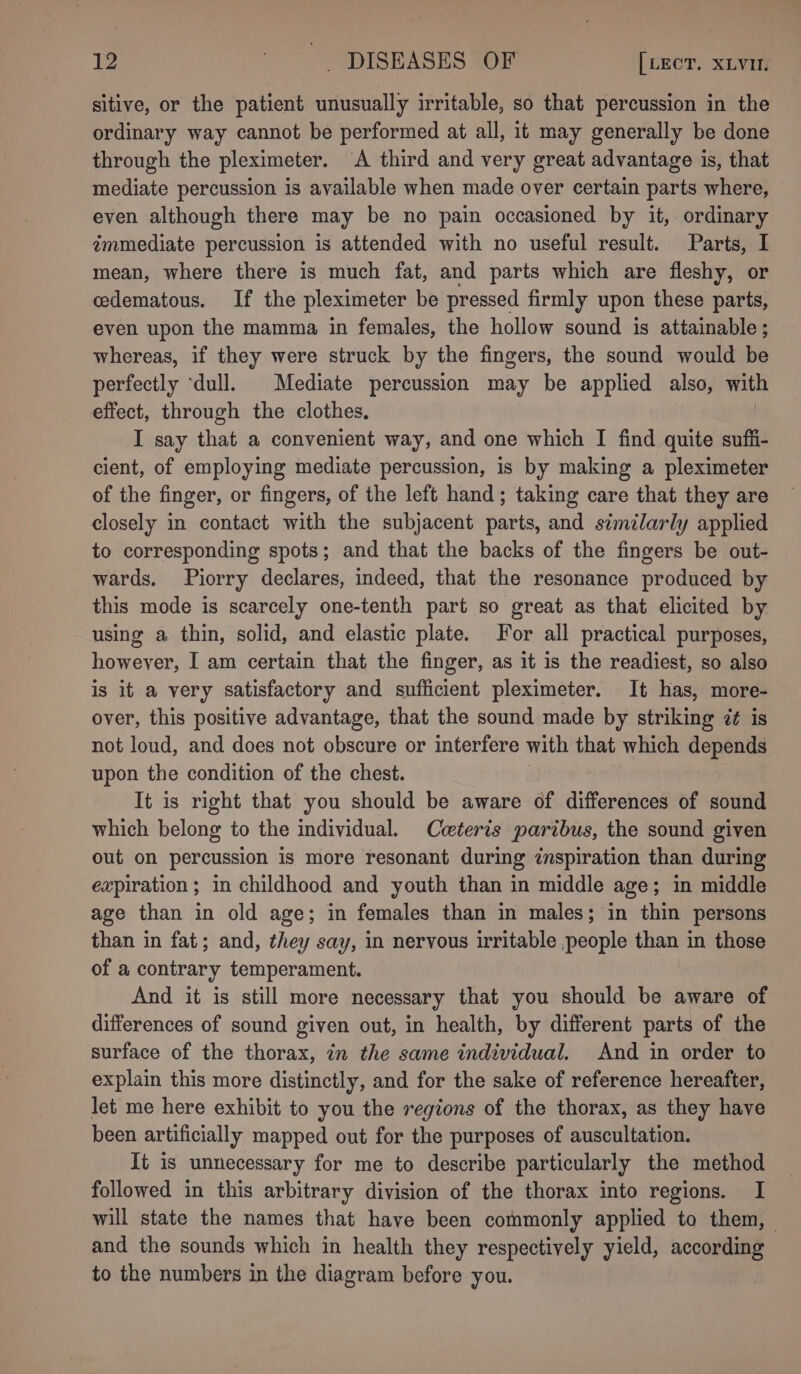 sitive, or the patient unusually irritable, so that percussion in the ordinary way cannot be performed at all, it may generally be done through the pleximeter. A third and very great advantage is, that mediate percussion is available when made over certain parts where, even although there may be no pain occasioned by it, ordinary immediate percussion is attended with no useful result. Parts, I mean, where there is much fat, and parts which are fleshy, or edematous. If the pleximeter be pressed firmly upon these parts, even upon the mamma in females, the hollow sound is attainable ; whereas, if they were struck by the fingers, the sound would be perfectly ‘dull. Mediate percussion may be applied also, with effect, through the clothes, I say that a convenient way, and one which I find quite suffi- cient, of employing mediate percussion, is by making a pleximeter of the finger, or fingers, of the left hand; taking care that they are closely in contact with the subjacent parts, and similarly applied to corresponding spots; and that the backs of the fingers be out- wards. Piorry declares, indeed, that the resonance produced by this mode is scarcely one-tenth part so great as that elicited by using a thin, solid, and elastic plate. For all practical purposes, however, I am certain that the finger, as it is the readiest, so also is it a very satisfactory and sufficient pleximeter. It has, more- over, this positive advantage, that the sound made by striking ¢ is not loud, and does not obscure or interfere with that which depends upon the condition of the chest. It is right that you should be aware of differences of sound which belong to the individual. Cceteris paribus, the sound given out on percussion is more resonant during inspiration than during expiration; in childhood and youth than in middle age; in middle age than in old age; in females than in males; in thin persons than in fat; and, they say, in nervous irritable people than in those of a contrary temperament. And it is still more necessary that you should be aware of differences of sound given out, in health, by different parts of the surface of the thorax, 7n the same individual. And in order to explain this more distinctly, and for the sake of reference hereafter, let me here exhibit to you the regions of the thorax, as they have been artificially mapped out for the purposes of auscultation. It is unnecessary for me to describe particularly the method followed in this arbitrary division of the thorax into regions. I will state the names that have been commonly applied to them, — and the sounds which in health they respectively yield, according to the numbers in the diagram before you.