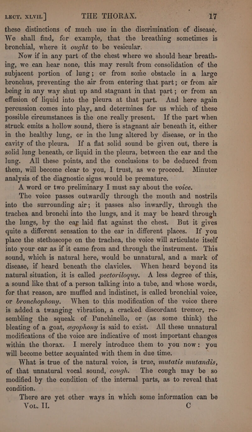 these distinctions of much use in the discrimination of disease. We shall find, for example, that the breathing sometimes is bronchial, where it ought to be vesicular. Now if in any part of the chest where we should hear breath- ing, we can hear none, this may result from consolidation of the subjacent portion of lung; or from some obstacle in a large bronchus, preventing the air from entering that part; or from air being in any way shut up and stagnant in that part; or from an effusion of liquid into the pleura at that part. And here again percussion comes into play, and determines for us which of these possible circumstances is the one really present. If the part when struck emits a hollow sound, there is stagnant air beneath it, either in the healthy lung, or in the lung altered by disease, or in the cavity of the pleura. If a flat solid sound be given out, there is solid lung beneath, or liquid in the pleura, between the ear and the lung. All these points, and the conclusions to be deduced from them, will become clear to you, I trust, as we proceed. Minuter analysis of the diagnostic signs would be premature. — A word or two preliminary I must say about the voice. The voice passes outwardly through the mouth and nostrils into the surrounding air; it passes also inwardly, through the trachea and bronchi into the lungs, and it may be heard through the lungs, by the eay laid flat against the chest. But it gives quite a different sensation to the ear in different places. If you place the stethoscope on the trachea, the voice will articulate itself into your ear as if it came from and through the instrument. This sound, which is natural here, would be unnatural, and a mark of disease, if heard beneath the clavicles. When heard beyond its natural situation, it is called pectoriloguy. A less degree of this, a sound like that of a person talking into a tube, and whose words, for that reason, are muffled and indistinct, 1s called bronchial voice, or bronchophony. When to this modification of the voice there is added a twanging vibration, a cracked discordant tremor, re- sembling the squeak of Punchinello, or (as some think) the bleating of a goat, wgophony is said to exist. All these unnatural modifications of the voice are indicative of most important changes within the thorax. I merely introduce them to you now: you will become better acquainted with them in due time. What is true of the natural voice, is true, mutatis mutandis, of that unnatural vocal sound, cough. The cough may be so modified by the condition of the internal parts, as to reveal that condition. There are yet other ways in which some information can be Voth, C