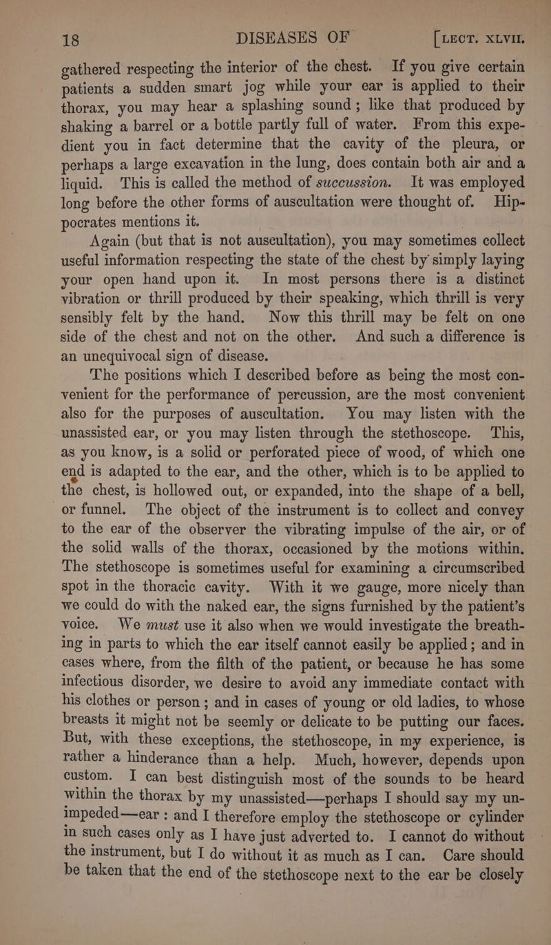 gathered respecting the interior of the chest. If you give certain patients a sudden smart jog while your ear is applied to their thorax, you may hear a splashing sound; like that produced by shaking a barrel or a bottle partly full of water. From this expe- dient you in fact determine that the cavity of the pleura, or perhaps a large excavation in the lung, does contain both air and a liquid. This is called the method of swccussion. It was employed long before the other forms of auscultation were thought of. Hip- pocrates mentions it. Again (but that is not auscultation), you may sometimes collect useful information respecting the state of the chest by simply laying your open hand upon it. In most persons there is a distinct vibration or thrill produced by their speaking, which thrill is very sensibly felt by the hand. Now this thrill may be felt on one side of the chest and not on the other. And such a difference is an unequivocal sign of disease. The positions which I described before as being the most con- venient for the performance of percussion, are the most convenient also for the purposes of auscultation. You may listen with the unassisted ear, or you may listen through the stethoscope. This, as you know, is a solid or perforated piece of wood, of which one end is adapted to the ear, and the other, which is to be applied to the chest, is hollowed out, or expanded, into the shape of a bell, or funnel. The object of the instrument is to collect and convey to the ear of the observer the vibrating impulse of the air, or of the solid walls of the thorax, occasioned by the motions within. The stethoscope is sometimes useful for examining a circumscribed spot in the thoracic cavity. With it we gauge, more nicely than we could do with the naked ear, the signs furnished by the patient’s voice. We must use it also when we would investigate the breath- ing in parts to which the ear itself cannot easily be applied; and in cases where, from the filth of the patient, or because he has some infectious disorder, we desire to avoid any immediate contact with his clothes or person ; and in cases of young or old ladies, to whose breasts it might not be seemly or delicate to be putting our faces. But, with these exceptions, the stethoscope, in my experience, is rather a hinderance than a help. Much, however, depends upon custom. I can best distinguish most of the sounds to be heard within the thorax by my unassisted—perhaps I should say my un- impeded—ear : and I therefore employ the stethoscope or cylinder In such cases only as I have just adverted to. I cannot do without the instrument, but I do without it as much as I can. Care should be taken that the end of the stethoscope next to the ear be closely