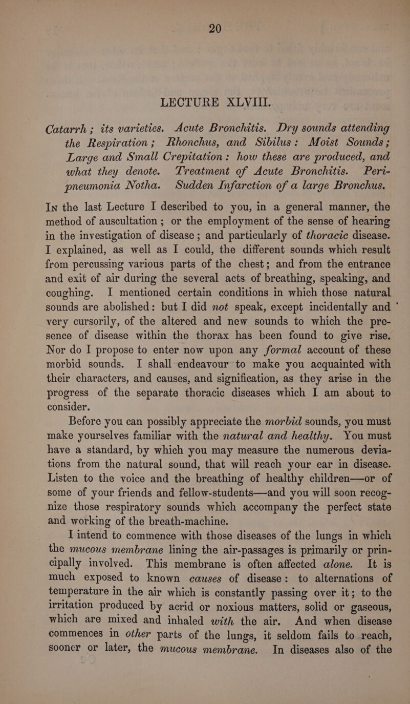 LECTURE XLVIII. Catarrh ; its varieties. Acute Bronchitis. Dry sounds attending the Respiration; Rhonchus, and Sibilus: Moist Sounds ; Large and Small Crepitation: how these are produced, and what they denote. Treatment of Acute Bronchitis. Peri- pneumonia Notha. Sudden Infarction of a large Bronchus. In the last Lecture I described to you, in a general manner, the method of auscultation ; or the employment of the sense of hearing in the investigation of disease ; and particularly of thoracic disease. I explained, as well as I could, the different sounds which result from percussing various parts of the chest; and from the entrance and exit of air during the several acts of breathing, speaking, and coughing. I mentioned certain conditions in which those natural sounds are abolished: but I did not speak, except incidentally and ° very cursorily, of the altered and new sounds to which the pre- sence of disease within the thorax has been found to give rise. Nor do I propose to enter now upon any formal account of these morbid sounds. I shall-endeavour to make you acquainted with their characters, and causes, and signification, as they arise in the progress of the separate thoracic diseases which I am about to consider. Before you can possibly appreciate the morbid sounds, you must make yourselves familiar with the natural and healthy. You must have a standard, by which you may measure the numerous devia- tions from the natural sound, that will reach your ear in disease. Listen to the voice and the breathing of healthy children—or of some of your friends and fellow-students—and you will soon recog- nize those respiratory sounds which accompany the perfect state and working of the breath-machine. I intend to commence with those diseases of the lungs in which the mucous membrane lining the air-passages is primarily or prin- cipally involved. This membrane is often affected alone. It is much exposed to known causes of disease: to alternations of temperature in the air which is constantly passing over it; to the irritation produced by acrid or noxious matters, solid or gaseous, which are mixed and inhaled with the air. And when disease commences in other parts of the lungs, it seldom fails to reach, sooner or later, the mucous membrane. In diseases also of the