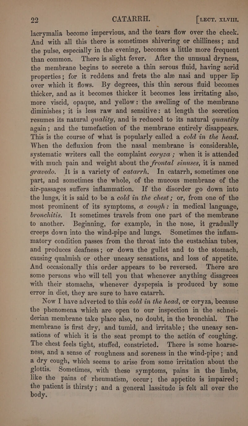 lacrymalia become impervious, and the tears flow over the cheek. And with all this there is sometimes shivering or chilliness; and the pulse, especially in the evening, becomes a little more frequent than common. There is slight fever. After the unusual dryness, the membrane begins to secrete a thin serous fluid, having acrid properties; for it reddens and frets the ale nasi and upper lip over which it flows. By degrees, this thin serous fluid becomes thicker, and as it becomes thicker it becomes less irritating also, more viscid, opaque, and yellow: the swelling of the membrane diminishes; it is less raw and sensitive: at length the secretion resumes its natural quality, and is reduced to its natural quantity again; and the tumefaction of the membrane entirely disappears. This is the course of what is popularly called a cold in the head. When the defluxion from the nasal membrane is considerable, systematic writers call the complaint coryza ; when it is attended with much pain and weight about the frontal sinuses, it is named gravedo. It is a variety of catarrh. In catarrh, sometimes one part, and sometimes the whole, of the mucous membrane of the air-passages suffers inflammation. If the disorder go down into the lungs, it is said to be a cold in the chest; or, from one of the most prominent of its symptoms, @ cough: in medical language, bronchitis. It sometimes travels from one part of the membrane to another. Beginning, for example, in the nose, it gradually creeps down into the wind-pipe and lungs. Sometimes the inflam- matory condition passes from the throat into the eustachian tubes, and produces deafness; or down the gullet and to the stomach, causing qualmish or other uneasy sensations, and loss of appetite. And occasionally this order appears to be reversed. There are some persons who will tell you that whenever anything disagrees with their stomachs, whenever dyspepsia is produced by some error in diet, they are sure to have catarrh. Now I have adverted to this cold in the head, or coryza, because the phenomena which are open to our inspection in the schnei- derian membrane take place also, no doubt, in the bronchial. The membrane is first dry, and tumid, and irritable; the uneasy sen- sations of which it is the seat prompt to the action of coughing. The chest feels tight, stuffed, constricted. There is some hoarse- ness, and a sense of roughness and soreness in the wind-pipe; and a dry cough, which seems to arise from some irritation about the glottis. Sometimes, with these symptoms, pains in the limbs, like the pains of rheumatism, occur; the appetite is impaired ; ia patient is thirsty; and a general lassitude is felt all over the ody.