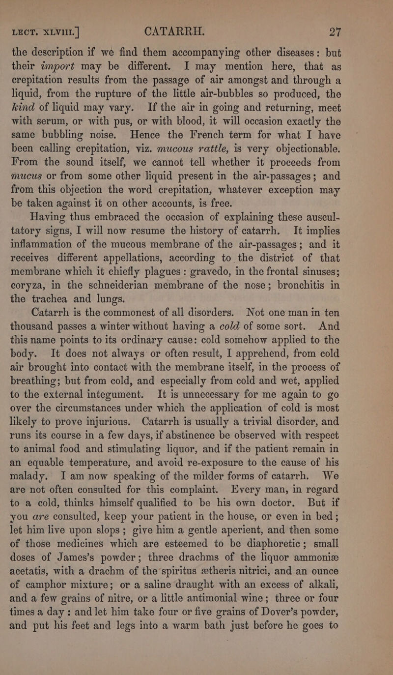 the description if wé find them accompanying other diseases: but their import may be different. I may mention here, that as crepitation results from the passage of air amongst and through a liquid, from the rupture of the little air-bubbles so produced, the kind of liquid may vary. If the air in going and returning, meet with serum, or with pus, or with blood, it will occasion exactly the same bubbling noise. Hence the French term for what I have been calling crepitation, viz. mucous rattle, is very objectionable. From the sound itself, we cannot tell whether it proceeds from mucus or from some other liquid present in the air-passages; and from this objection the word crepitation, whatever exception may be taken against it on other accounts, is free. Having thus embraced the occasion of explaining these auscul- tatory signs, I will now resume the history of catarrh. It implies inflammation of the mucous membrane of the air-passages; and it receives different appellations, according to the district of that membrane which it chiefly plagues : gravedo, in the frontal sinuses; coryza, in the schneiderian membrane of the nose; bronchitis in the trachea and lungs. Catarrh is the commonest of all disorders. Not one man in ten thousand passes a winter without having a cold of some sort. And this name points to its ordinary cause: cold somehow applied to the body. It does not always or often result, 1 apprehend, from cold air brought into contact with the membrane itself, in the process of breathing; but from cold, and especially from cold and wet, applied to the external integument. It is unnecessary for me again to go over the circumstances under which the application of cold is most likely to prove injurious. Catarrh is usually a trivial disorder, and runs its course in a few days, if abstinence be observed with respect to animal food and stimulating liquor, and if the patient remain in an equable temperature, and avoid re-exposure to the cause of his malady. Iam now speaking of the milder forms of catarrh. We are not often consulted for this complaint. Every man, in regard to a cold, thinks himself qualified to be his own doctor. But if you are consulted, keep your patient in the house, or even in bed; let him live upon slops; give him a gentle aperient, and then some of those medicines which are esteemed to be diaphoretic; small doses of James’s powder; three drachms of the liquor ammoniz acetatis, with a drachm of the’spiritus «theris nitrici, and an ounce of camphor mixture; or a saline draught with an excess of alkali, and a few grains of nitre, or a little antimonial wine; three or four times a day: and let him take four or five grains of Dover’s powder, and put his feet and legs into a warm bath just before he goes to