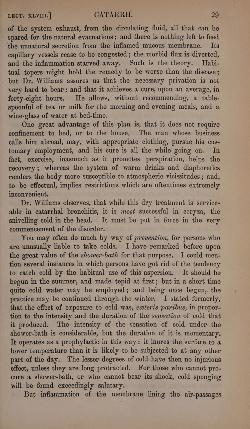 of the system exhaust, from the circulating fiuid, all that can be spared for the natural evacuations; and there is nothing left to feed the unnatural secretion from the inflamed mucous membrane. Its capillary vessels cease to be congested; the morbid flux is diverted, and the inflammation starved away. Such is the theory. Habi- tual topers might hold the remedy to be worse than the disease ; but Dr. Williams assures us that the necessary privation is not very hard to bear: and that it achieves a cure, upon an average, in forty-eight hours. He allows, without recommending, a table- spoonful of tea or milk for the morning and evening meals, and a wine-glass of water at bed-time. One great advantage of this plan is, that it does not require confinement to bed, or to the house. The man whose business calls him abroad, may, with appropriate clothing, pursue his cus- tomary employment, and his cure is all the while going on. In fact, exercise, inasmuch as it promotes perspiration, helps the recovery; whereas the system of warm drinks and diaphoretics renders the body more susceptible to atmospheric vicissitudes; and, to be effectual, implies restrictions which are oftentimes extremely inconvenient. Dr. Williams observes, that while this dry treatment is service- able in catarrhal bronchitis, it is most successful in coryza, the snivelling cold in the head. It must be put in force in the very commencement of the disorder. You may often do much by way of prevention, for persons who are unusually liable to take colds. I have remarked before upon the great value of the shower-bath for that purpose. I could men-— tion several instances in which persons have got rid of the tendency to catch cold by the habitual use of this aspersion. It should be begun in the summer, and made tepid at first; but in a short time quite cold water may be employed; and being once begun, the practice may be continued through the winter. I stated formerly, that the effect of exposure to cold was, ceteris paribus, in propor- tion to the intensity and the duration of the sensation of cold that it produced. The intensity of the sensation of cold under the shower-bath is considerable, but the duration of it is momentary. It operates as a prophylactic in this way: it inures the surface to a lower temperature than it is likely to be subjected to at any other part of the day. The lesser degrees of cold have then no injurious effect, unless they are long protracted. For those who cannot pro- cure a shower-bath, or who cannot bear its shock, cold sponging will be found exceedingly salutary. But inflammation of the membrane lining the air-passages