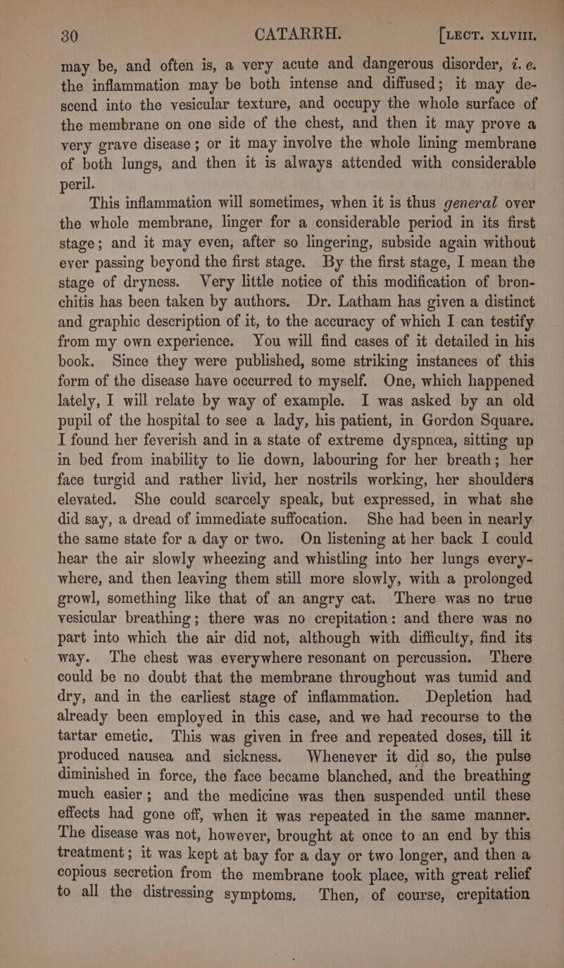 may be, and often is, a very acute and dangerous disorder, 7. e. the inflammation may be both intense and diffused; it may de- scend into the vesicular texture, and occupy the whole surface of the membrane on one side of the chest, and then it may prove a very grave disease ; or it may involve the whole lining membrane of both lungs, and then it is always attended with considerable peril. This inflammation will sometimes, when it is thus general over the whole membrane, linger for a considerable period in its first stage; and it may even, after so lingering, subside again without ever passing beyond the first stage. By the first stage, I mean the stage of dryness. Very little notice of this modification of bron- chitis has been taken by authors. Dr. Latham has given a distinct and graphic description of it, to the accuracy of which I can testify from my own experience. You will find cases of it detailed in his book. Since they were published, some striking instances of this form of the disease have occurred to myself. One, which happened lately, I will relate by way of example. I was asked by an old pupil of the hospital to see a lady, his patient, in Gordon Square. I found her feverish and in a state of extreme dyspncea, sitting up in bed from inability to lie down, labouring for her breath; her face turgid and rather livid, her nostrils working, her shoulders elevated. She could scarcely speak, but expressed, in what she did say, a dread of immediate suffocation. She had been in nearly the same state for a day or two. On listening at her back I could hear the air slowly wheezing and whistling into her lungs every- where, and then leaving them still more slowly, with a prolonged growl, something like that of an angry cat. There was no true vesicular breathing; there was no crepitation: and there was no part into which the air did not, although with difficulty, find its way. The chest was everywhere resonant on percussion. There could be no doubt that the membrane throughout was tumid and dry, and in the earliest stage of inflammation. Depletion had already been employed in this case, and we had recourse to the tartar emetic. This was given in free and repeated doses, till it produced nausea and sickness. Whenever it did so, the pulse diminished in force, the face became blanched, and the breathing much easier; and the medicine was then suspended until these effects had gone off, when it was repeated in the same manner. The disease was not, however, brought at once to an end by this treatment; it was kept at bay for a day or two longer, and then a copious secretion from the membrane took place, with great relief to all the distressing symptoms, Then, of course, crepitation