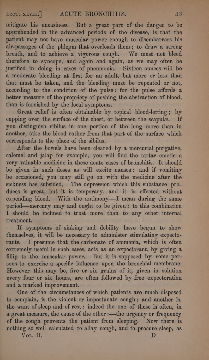 ope dads i ee a teer. xy] ACUTE BRONCHITIS. | 33 mitigate his uneasiness. But a great part of the danger to be apprehended in the advanced periods of the disease, is that the patient may not have muscular power enough to disembarrass his air-passages of the phlegm that overloads them; to draw a strong breath, and to achieve a vigorous cough. We must not bleed therefore to syncope, and again and again, as we may often be justified in doing in cases of pneumonia. Sixteen ounces will be a moderate bleeding at first for an adult, but more or less than that must be taken, and the bleeding must be repeated or not, according to the condition of the pulse: for the pulse affords a better measure of the propriety of pushing the abstraction of blood, than is furnished by the local symptoms. Great relief is often obtainable by topical blood-letting; by cupping over the surface of the chest, or between the scapule. If you distinguish sibilus in one portion of the lung more than in another, take the blood rather from that part of the surface which corresponds to the place of the sibilus. After the bowels have been cleared by a mercurial purgative, calomel and jalap for example, you will find the tartar emetic a very valuable medicine in these acute cases of bronchitis. It should be given in such doses as will excite nausea: and if vomiting be occasioned, you may still go on with the medicine after the sickness has subsided. The depression which this substance pro- duces is great, but it is temporary, and it is effected without expending blood. With the antimony—lI mean during the same period—mercury may and ought to be given: to this combination I should be inclined to trust more than to any other internal treatment. . If symptoms of sinking and debility have begun to show themselves, it will be necessary to administer stimulating expecto- rants. I presume that the carbonate of ammonia, which is often extremely useful in such cases, acts as an expectorant, by giving a fillip to the muscular power. But it is supposed by some per- sons to exercise a specific influence upon the bronchial membrane. However this may be, five or six grains of it, given in solution every four or six hours, are often followed by free expectoration and a marked improvement. One of the circumstances of which patients are much disposed to complain, is the violent or importunate cough; and another is, the want of sleep and of rest : indeed the one of these is often, in a great measure, the cause of the other :——the urgency or frequency of the cough prevents the patient from sleeping. Now there is nothing so well calculated to allay cough, and to procure sleep, as Vou. II.