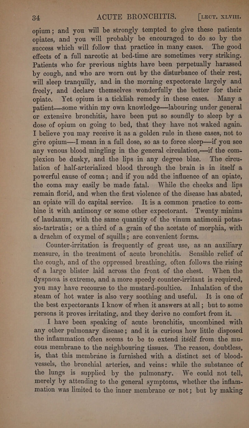 opium; and you will be strongly tempted to give these patients opiates, and you will probably be encouraged to do so by the success which will follow that practice in many cases. The good effects of a full narcotic at bed-time are sometimes very striking. Patients who for previous nights have been perpetually harassed by cough, and who are worn out by the disturbance of their rest, will sleep tranquilly, and in the morning expectorate largely and freely, and declare themselves wonderfully the better for their opiate. Yet opium is a ticklish remedy in these cases. Many a patient—some within my own knowledge—labouring under general or extensive bronchitis, have been put so soundly to sleep by a dose of opium on going to bed, that they have not waked again. I believe you may receive it as a golden rule in these cases, not to give opilum—lI mean in a full dose, so as to force sleep—if you see any venous blood mingling in the general circulation,—if the com- plexion be dusky, and the lips in any degree blue. The circu- lation of half-arterialized blood through the brain is in itself a powerful cause of coma; and if you add the influence of an opiate, the coma may easily be made fatal. While the cheeks and lips remain florid, and when the first violence of the disease has abated, an opiate will do capital service. It is a common practice to com- bine it with antimony or some other expectorant. Twenty minims of laudanum, with the same quantity of the vinum antimonii potas- sio-tartratis; or a third of a grain of the acetate of morphia, with a drachm of oxymel of squills; are convenient forms. Counter-irritation is frequently of great use, as an auxiliary measure, in the treatment of acute bronchitis. Sensible relief of the cough, and of the oppressed breathing, often follows the rising of a large blister laid across the front of the chest. When the dyspnoea is extreme, and a more speedy counter-irritant is required, you may have recourse to the mustard-poultice. Inhalation of the steam of hot water is also very soothing and useful. It is one of the best expectorants I know of when it answers at all; but to some persons it proves irritating, and they derive no comfort from it. I have been speaking of acute bronchitis, uncombined with any other pulmonary disease; and it is curious how little disposed the inflammation often seems to be to extend itself from the mu- cous membrane to the neighbouring tissues. The reason, doubtless, is, that this membrane is furnished with a distinct set of blood- vessels, the bronchial arteries, and veins: while the substance of the lungs is supplied by the pulmonaty. We could not tell, merely by attending to the general symptoms, whether the inflam- mation was limited to the inner membrane or not; but by making