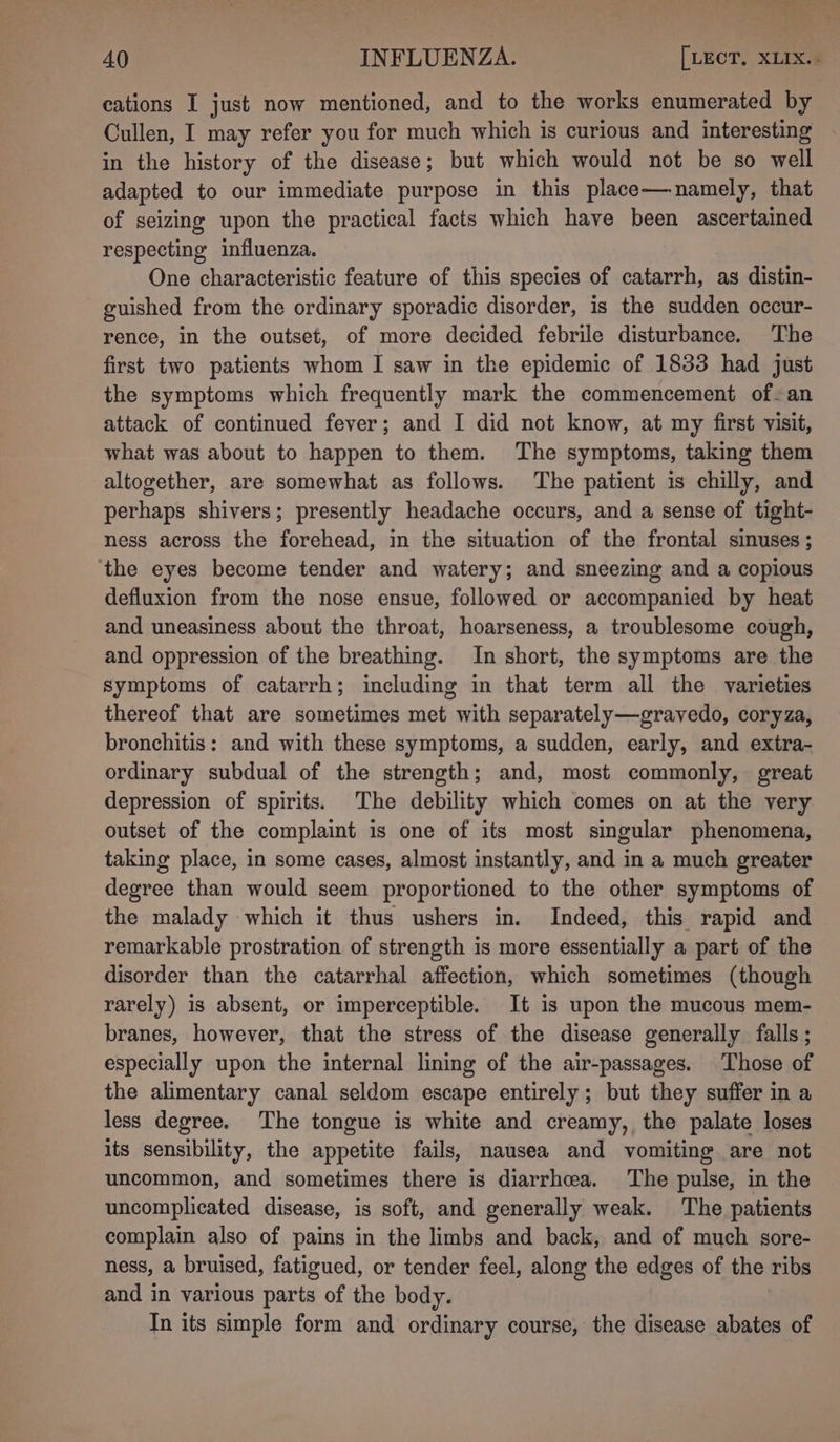 cations I just now mentioned, and to the works enumerated by Cullen, I may refer you for much which is curious and interesting in the history of the disease; but which would not be so well adapted to our immediate purpose in this place—namely, that of seizing upon the practical facts which have been ascertained respecting influenza. One characteristic feature of this species of catarrh, as distin- guished from the ordinary sporadic disorder, is the sudden occur- rence, in the outset, of more decided febrile disturbance. The first two patients whom I saw in the epidemic of 1833 had just the symptoms which frequently mark the commencement of-an attack of continued fever; and I did not know, at my first visit, what was about to happen to them. The symptoms, taking them altogether, are somewhat as follows. The patient is chilly, and perhaps shivers; presently headache occurs, and a sense of tight- ness across the forehead, in the situation of the frontal sinuses ; the eyes become tender and watery; and sneezing and a copious defluxion from the nose ensue, followed or accompanied by heat and uneasiness about the throat, hoarseness, a troublesome cough, and oppression of the breathing. In short, the symptoms are the symptoms of catarrh; including in that term all the varieties thereof that are sometimes met with separately—grayvedo, coryza, bronchitis: and with these symptoms, a sudden, early, and extra- ordinary subdual of the strength; and, most commonly, great depression of spirits. The debility which comes on at the very outset of the complaint is one of its most singular phenomena, taking place, in some cases, almost instantly, and in a much greater degree than would seem proportioned to the other symptoms of the malady which it thus ushers in. Indeed, this rapid and remarkable prostration of strength is more essentially a part of the disorder than the catarrhal affection, which sometimes (though rarely) is absent, or imperceptible. It is upon the mucous mem- branes, however, that the stress of the disease generally falls ; especially upon the internal lining of the air-passages. Those of the alimentary canal seldom escape entirely; but they suffer in a less degree. The tongue is white and creamy, the palate loses its sensibility, the appetite fails, nausea and vomiting are not uncommon, and sometimes there is diarrhea. The pulse, in the uncomplicated disease, is soft, and generally weak. The patients complain also of pains in the limbs and back, and of much sore- ness, a bruised, fatigued, or tender feel, along the edges of the ribs and in various parts of the body. In its simple form and ordinary course, the disease abates of