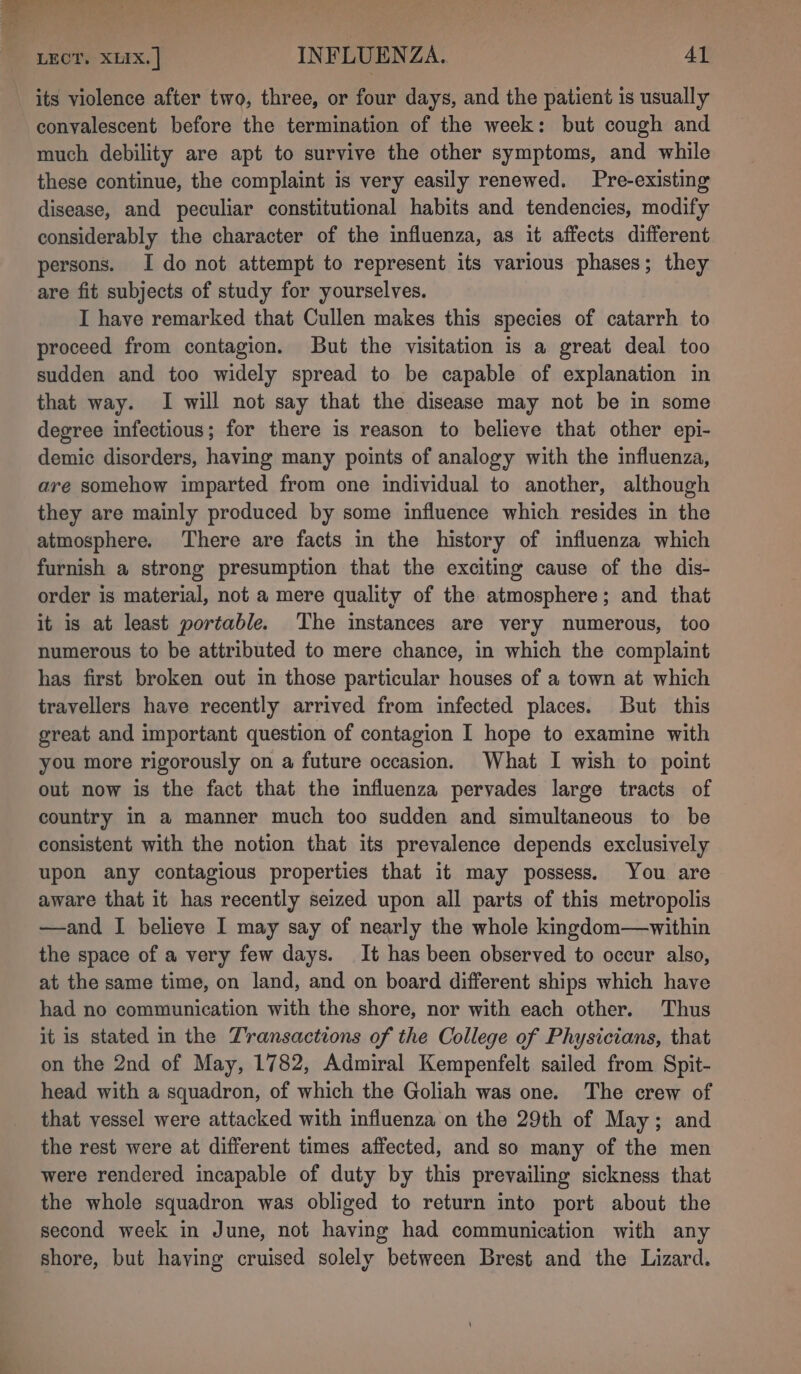 its violence after two, three, or four days, and the patient is usually convalescent before the termination of the week: but cough and much debility are apt to survive the other symptoms, and while these continue, the complaint is very easily renewed. Pre-existing disease, and peculiar constitutional habits and tendencies, modify considerably the character of the influenza, as it affects different persons. I do not attempt to represent its various phases; they are fit subjects of study for yourselves. I have remarked that Cullen makes this species of catarrh to proceed from contagion. But the visitation is a great deal too sudden and too widely spread to be capable of explanation in that way. I will not say that the disease may not be in some degree infectious; for there is reason to believe that other epi- demic disorders, having many points of analogy with the influenza, are somehow imparted from one individual to another, although they are mainly produced by some influence which resides in the atmosphere. There are facts in the history of influenza which furnish a strong presumption that the exciting cause of the dis- order is material, not a mere quality of the atmosphere; and that it is at least portable. The instances are very numerous, too numerous to be attributed to mere chance, in which the complaint has first broken out in those particular houses of a town at which travellers have recently arrived from infected places. But this great and important question of contagion I hope to examine with you more rigorously on a future occasion. What I wish to point out now is the fact that the influenza pervades large tracts of country in a manner much too sudden and simultaneous to be consistent with the notion that its prevalence depends exclusively upon any contagious properties that it may possess, You are aware that it has recently seized upon all parts of this metropolis —and I believe I may say of nearly the whole kingdom—vwithin the space of a very few days. It has been observed to occur also, at the same time, on land, and on board different ships which have had no communication with the shore, nor with each other. Thus it is stated in the Transactions of the College of Physicians, that on the 2nd of May, 1782, Admiral Kempenfelt sailed from Spit- head with a squadron, of which the Goliah was one. The crew of that vessel were attacked with influenza on the 29th of May; and the rest were at different times affected, and so many of the men were rendered incapable of duty by this prevailing sickness that the whole squadron was obliged to return into port about the second week in June, not having had communication with any shore, but having cruised solely between Brest and the Lizard.