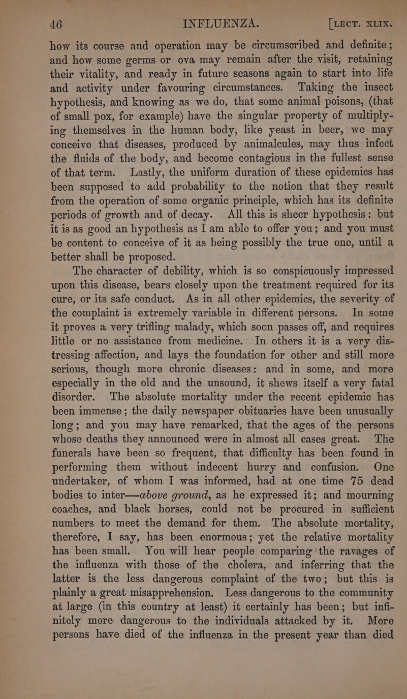 how its course and operation may be circumscribed and definite ; and how some germs or ova may remain after the visit, retaining their vitality, and ready in future seasons again to start into life and activity under favouring circumstances. Taking the insect hypothesis, and knowing as we do, that some animal poisons, (that of small pox, for example) have the singular property of multiply- — ing themselves in the human body, like yeast in beer, we may conceive that diseases, produced by animalcules, may thus infect the fluids of the body, and become contagious in the fullest sense of that term. Lastly, the uniform duration of these epidemics has been supposed to add probability to the notion that they result from the operation of some organic principle, which has its definite periods of growth and of decay. All this is sheer hypothesis: but it is as good an hypothesis as I am able to offer you; and you must be content to conceive of it as being possibly the true one, until a better shall be proposed. | The character of debility, which is so conspicuously impressed upon this disease, bears closely upon the treatment required for its cure, or its safe conduct. As in all other epidemics, the severity of the complaint is extremely variable in different persons. In some it proves a very triflmg malady, which soon passes off, and requires little or no assistance from medicine. In others it is a very dis- tressing affection, and lays the foundation for other and still more serious, though more chronic diseases: and in some, and more especially in the old and the unsound, it shews itself a very fatal disorder. The absolute mortality under the recent epidemic has been immense ; the daily newspaper obituaries have been unusually long; and you may have remarked, that the ages of the persons whose deaths they announced were in almost all cases great. The funerals have been so frequent, that difficulty has been found in performing them without indecent hurry and confusion. One undertaker, of whom I was informed, had at one time 75 dead bodies to inter—above ground, as he expressed it; and mourning coaches, and black horses, could not be procured in sufficient numbers to meet the demand for them. The absolute mortality, therefore, I say, has been enormous; yet the relative mortality has been small. You will hear people comparing the ravages of the influenza with those of the cholera, and inferring that the latter is the less dangerous complaint of the two; but this is plainly a great misapprehension. Less dangerous to the community at large (in this country at least) it certainly has been; but infi- nitely more dangerous to the individuals attacked by it. More persons have died of the influenza in the present year than died