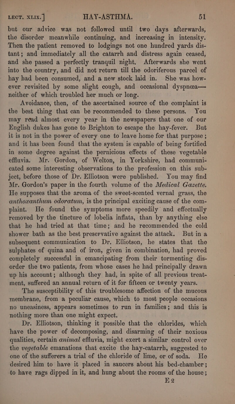 but our advice was not followed until two days afterwards, the disorder meanwhile continuing, and increasing in intensity. Then the patient removed to lodgings not one hundred yards dis- tant; and immediately all the catarrh and distress again ceased, and she passed a perfectly tranquil night. Afterwards she went into the country, and did not return till the odoriferous parcel of hay bad been consumed, and a new stock laid in. She was how- ever revisited by some slight cough, and occasional dyspncea— neither of which troubled her much or long. Avoidance, then, of the ascertained source of the complaint is the best thing that can be recommended to these persons. You may read almost every year in the newspapers that one of our English dukes has gone to Brighton to escape the hay-fever. But it is not in the power of every one to leave home for that purpose ; and it has been found that the system is capable of being fortified in some degree against the pernicious effects of these vegetable effluvia. Mr. Gordon, of Welton, in Yorkshire, had communi- cated some interesting observations to the profession on this sub- ject, before those of Dr. Elliotson were published. You may find Mr. Gordon’s paper in the fourth volume of the Medical Gazette. He supposes that the aroma of the sweet-scented vernal grass, the anthoxanthum odoratum, is the principal exciting cause of the com- plaint. He found the symptoms more speedily and effectually removed by the tincture of lobelia inflata, than by anything else that he had tried at that time; and he recommended the cold shower bath as the best preservative against the attack. But ina subsequent communication to Dr. Elliotson, he states that the sulphates of quina and of iron, given in combination, had proved completely successful in emancipating from their tormenting dis- order the two patients, from whose cases he had principally drawn up his account; although they had, in spite of all previous treat- ment, suffered an annual return of it for fifteen or twenty years. The susceptibility of this troublesome affection of the mucous membrane, from a peculiar cause, which to most people occasions no uneasiness, appears sometimes to run in families; and this is nothing more than one might expect. Dr. Ellotson, thinking it possible that the chlorides, which have the power of decomposing, and disarming of their noxious qualities, certain animal effluvia, might exert a similar control over the vegetable emanations that excite the hay-catarrh, suggested to one of the sufferers a trial of the chloride of lime, or of soda. He desired him to have it placed in saucers about his bed-chamber ; to have rags dipped in it, and hung about the rooms of the house; H2