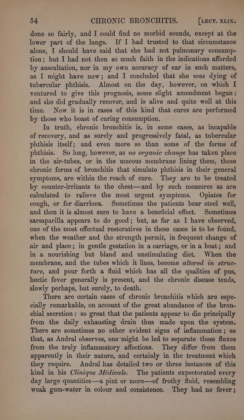 done so fairly, and I could find no morbid sounds, except at the lower part of the lungs. If I had trusted to that circumstance alone, I should have said that she had not pulmonary consump- tion; but I had not then so much faith in the indications afforded by auscultation, nor in my own accuracy of ear in such matters, as I might have now; and I concluded that she was dying of tubercular phthisis. Almost on the day, however, on which I ventured to give this prognosis, some slight amendment began: and she did gradually recover, and is alive and quite well at this time. Now it is in cases of this kind that cures are performed by those who boast of curing consumption. — In truth, ehronic bronchitis is, in some cases, as incapable of recovery, and as surely and progressively fatal, as tubercular phthisis itself; and even more so than some of the forms of phthisis. So long, however, as no organic change has taken place in the air-tubes, or in the mucous membrane lining them, these chronic forms of bronchitis that simulate phthisis in their general symptoms, are within the reach of cure. They are to be treated by counter-irritants to the chest—and by such measures as are calculated to relieve the most urgent symptoms. Opiates for cough, or for diarrhea. Sometimes the patients bear steel well, and then it is almost sure to have a beneficial effect. Sometimes sarsaparilla appears to do good; but, as far as I have observed, one of the most effectual restoratives in these cases is to be found, when the weather and the strength permit, in frequent change of air and place; in gentle gestation in a carriage, or in a boat; and in a nourishing but bland and unstimulating diet. When the membrane, and the tubes which it lines, become altered in struc- ture, and pour forth a fluid which has all the qualities of pus, hectic fever generally is present, and the chronic disease tends, slowly perhaps, but surely, to death. There are certain cases of chronic bronchitis which are espe- cially remarkable, on account of the great abundance of the bron- chial secretion: so great that the patients appear to die principally from the daily exhausting drain thus made upon the system. There are sometimes no other evident signs of inflammation; so that, as Andral observes, one’might be led to separate these fluxes from the truly inflammatory affections. They differ from them apparently in their nature,-and certainly in the treatment which they require. Andral has detailed two or three instances of this kind in his Clinique Médicale. The patients expectorated every day large quantities—a pint or more—of frothy fluid, resembling weak gum-water in colour and consistence. They had no fever;