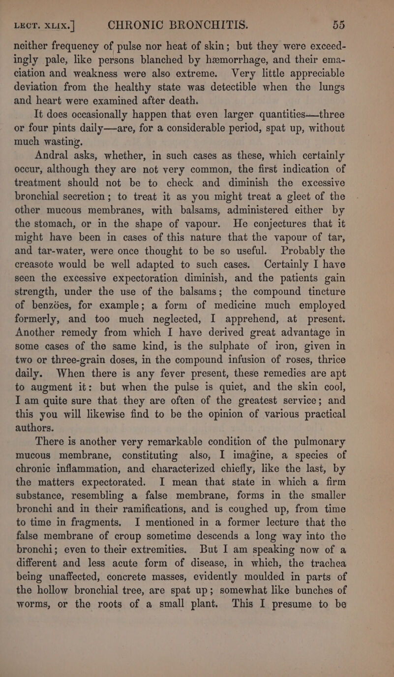 neither frequency of pulse nor heat of skin; but they were exceed- ingly pale, like persons blanched by hemorrhage, and their ema- ciation and weakness were also extreme. Very little appreciable deviation from the healthy state was detectible when the lungs and heart were examined after death. Tt does occasionally happen that even larger quantities—three or four pints daily—are, for a considerable period, spat up, without much wasting. Andral asks, whether, in such cases as these, which certainly occur, although they are not very common, the first indication of treatment should not be to check and diminish the excessive bronchial secretion ; to treat it as you might treat a gleet of the other mucous membranes, with balsams, administered either by the stomach, or in the shape of vapour. He conjectures that it might have been in cases of this nature that the vapour of tar, and tar-water, were once thought to be so useful. Probably the creasote would be well adapted to such cases. Certainly I have seen the excessive expectoration diminish, and the patients gain strength, under the use of the balsams; the compound tincture of benzdes, for example; a form of medicine much employed formerly, and too much neglected, I apprehend, at present. Another remedy from which I have derived great advantage in some cases of the same kind, is the sulphate of iron, given in two or three-grain doses, in the compound infusion of roses, thrice daily. When there is any fever present, these remedies are apt to augment it: but when the pulse is quiet, and the skin cool, I am quite sure that they are often of the greatest service; and this you will likewise find to be the opinion of various practical authors. There is another very remarkable condition of the pulmonary mucous membrane, constituting also, I imagine, a species of chronic inflammation, and characterized chiefly, like the last, by the matters expectorated. I mean that state in which a firm substance, resembling a false membrane, forms in the smaller bronchi and in their ramifications, and is coughed up, from time to time in fragments. I mentioned in a former lecture that the false membrane of croup sometime descends a long way into the bronchi; even to their extremities. But I am speaking now of a different and less acute form of disease, in which, the trachea being unaffected, concrete masses, evidently moulded in parts of the hollow bronchial tree, are spat up; somewhat like bunches of worms, or the roots of a small plant. This I presume to be