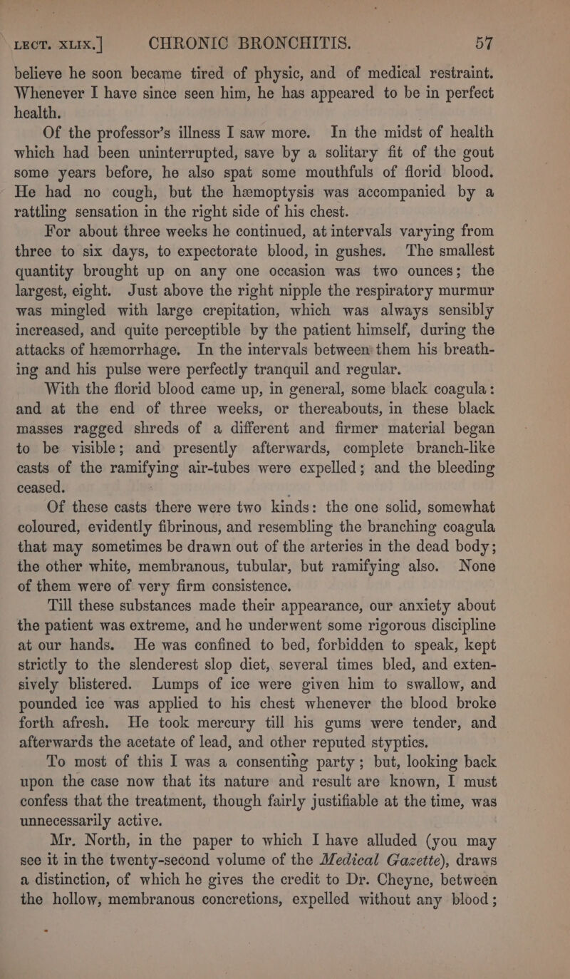 believe he soon became tired of physic, and of medical restraint. Whenever I have since seen him, he has appeared to be in perfect health. Of the professor’s illness I saw more. In the midst of health which had been uninterrupted, save by a solitary fit of the gout some years before, he also spat some mouthfuls of florid blood. He had no cough, but the hemoptysis was accompanied by a rattling sensation in the right side of his chest. For about three weeks he continued, at intervals varying from three to six days, to expectorate blood, in gushes. The smallest quantity brought up on any one occasion was two ounces; the largest, eight. Just above the right nipple the respiratory murmur was mingled with large crepitation, which was always sensibly increased, and quite perceptible by the patient himself, during the attacks of hemorrhage. In the intervals between them his breath- ing and his pulse were perfectly tranquil and regular. With the florid blood came up, in general, some black coagula : and at the end of three weeks, or thereabouts, in these black masses ragged shreds of a different and firmer material began to be visible; and presently afterwards, complete branch-like casts of the ramifying air-tubes were expelled; and the bleeding ceased. Of these casts there were two kinds: the one solid, somewhat coloured, evidently fibrinous, and resembling the branching coagula that may sometimes be drawn out of the arteries in the dead body; the other white, membranous, tubular, but ramifying also. None of them were of very firm consistence. Till these substances made their appearance, our anxiety about the patient was extreme, and he underwent some rigorous discipline at our hands. He was confined to bed, forbidden to speak, kept strictly to the slenderest slop diet, several times bled, and exten- sively blistered. Lumps of ice were given him to swallow, and pounded ice was applied to his chest whenever the blood broke forth afresh. He took mercury till his gums were tender, and afterwards the acetate of lead, and other reputed styptics. To most of this I was a consenting party; but, looking back upon the case now that its nature and result are known, I must confess that the treatment, though fairly justifiable at the time, was unnecessarily active. Mr. North, in the paper to which I have alluded (you may see it in the twenty-second volume of the Medical Gazette), draws a distinction, of which he gives the credit to Dr. Cheyne, between the hollow, membranous concretions, expelled without any blood ; *