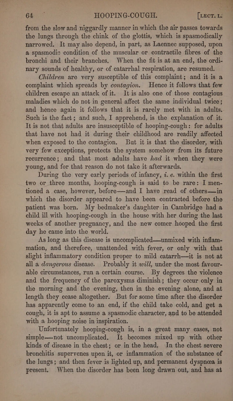 the lungs through the chink of the glottis, which is spasmodically narrowed. It may also depend, in part, as Laennec supposed, upon a spasmodic condition of the muscular or contractile fibres of the bronchi and their branches. When the fit is at an end, the ordi- nary sounds of healthy, or of catarrhal respiration, are resumed. Children are very. susceptible of this complaint; and it is a complaint which spreads by contagion. Hence it follows that few children escape an attack of it. It is also one of those contagious maladies which do not in general affect the same individual twice; Such is the fact; and such, I apprehend, is the explanation of it. It is not that adults are insusceptible of hooping-cough: for adults that have not had it during their childhood are readily affected when exposed to the contagion. But it is that the disorder, with very few exceptions, protects the system somehow from its future recurrence; and that most adults have had it when they were young, and for that reason do not take it afterwards. During the very early periods of infancy, ¢. e. within the first two or three months, hooping-cough is said to be rare: I men- tioned a case, however, before—and I have read of others—in which the disorder appeared to have been contracted before the patient was born. My bedmaker’s daughter in Cambridge had a child ill with hooping-cough in the house with her during the last weeks of another pregnancy, and the new comer hooped the first day he came into the world. As long as this disease is uncomplicated—unmixed with inflam- mation, and therefore, unattended with fever, or only with that slight inflammatory condition proper to mild catarrh—it is not at all a dangerous disease. Probably it wll, under the most favour- able circumstances, run a certain course. By degrees the violence and the frequency of the paroxysms diminish; they occur only in the morning and the evening, then in the evening alone, and at length they cease altogether. But for some time after the disorder has apparently come to an end, if the child take cold, and get a cough, it is apt to assume a spasmodic character, and to be attended with a hooping noise in inspiration. Unfortunately hooping-cough is, in a great many cases, not simple——not uncomplicated. It becomes mixed up with other kinds of disease in the chest; or in the head. In the chest severe bronchitis supervenes upon it, or inflammation of the substance of the lungs; and then fever is lighted up, and permanent dyspnea is present. When the disorder has been long drawn out, and has at