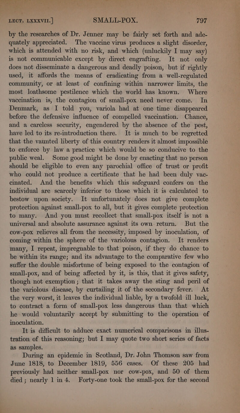 sy x LECT. LXXXVII. | SMALL-POX, 797 by the researches of Dr. Jenner may be fairly set forth and ade- quately appreciated. The vaccine virus produces a slight disorder, which is attended with no risk, and which (unluckily I may say) is not communicable except by direct engrafting. It not only does not disseminate a dangerous and deadly poison, but if rightly used, it affords the means of eradicating from a well-regulated community, or at least of confining within narrower limits, the most loathsome pestilence which the world has known. Where vaccination is, the contagion of small-pox need never come. In Denmark, as I told you, variola had at one time disappeared before the defensive influence of compelled vaccmation. Chance, and a careless security, engendered by the absence of the pest, have led to its re-introduction there. It is much to be regretted that the vaunted liberty of this country renders it almost impossible to enforce by law a practice which would be so conducive to the public weal. Some good might be done by enacting that no person should be eligible to even any parochial office of trust or profit who could not produce a certificate that he had been duly vac- cinated. And the benefits which this safeguard confers on the individual are scarcely inferior to those which it is calculated to bestow upon society. It unfortunately does not give complete protection against small-pox to all, but it gives complete protection to many. And you must, recollect that small-pox itself is not a universal and absolute assurance against its own-return. But the cow-pox relieves all from the necessity, imposed by moculation, of coming within the sphere of the variolous contagion. It renders many, I repeat, impregnable to that poison, if they do chance to be within its range; and its advantage to the comparative few who suffer the double misfortune of beg exposed to the contagion of small-pox, and of being affected by it, is this, that it gives safety, though not exemption; that it takes away the sting and peril of the variolous disease, by curtailing it of the secondary fever. At the very worst, it leaves the individual hable, by a twofold ill luck, to contract a form of small-pox less dangerous than that which he would voluntarily accept by submitting to the operation of inoculation. It is difficult to adduce exact numerical comparisons in illus- tration of this reasoning; but I may quote two short series of facts as samples. During an epidemic in Scotland, Dr. John Thomson saw from June 1818, to December 1819, 556 cases. Of these 205 had previously had neither small-pox nor cow-pox, and 50 of them