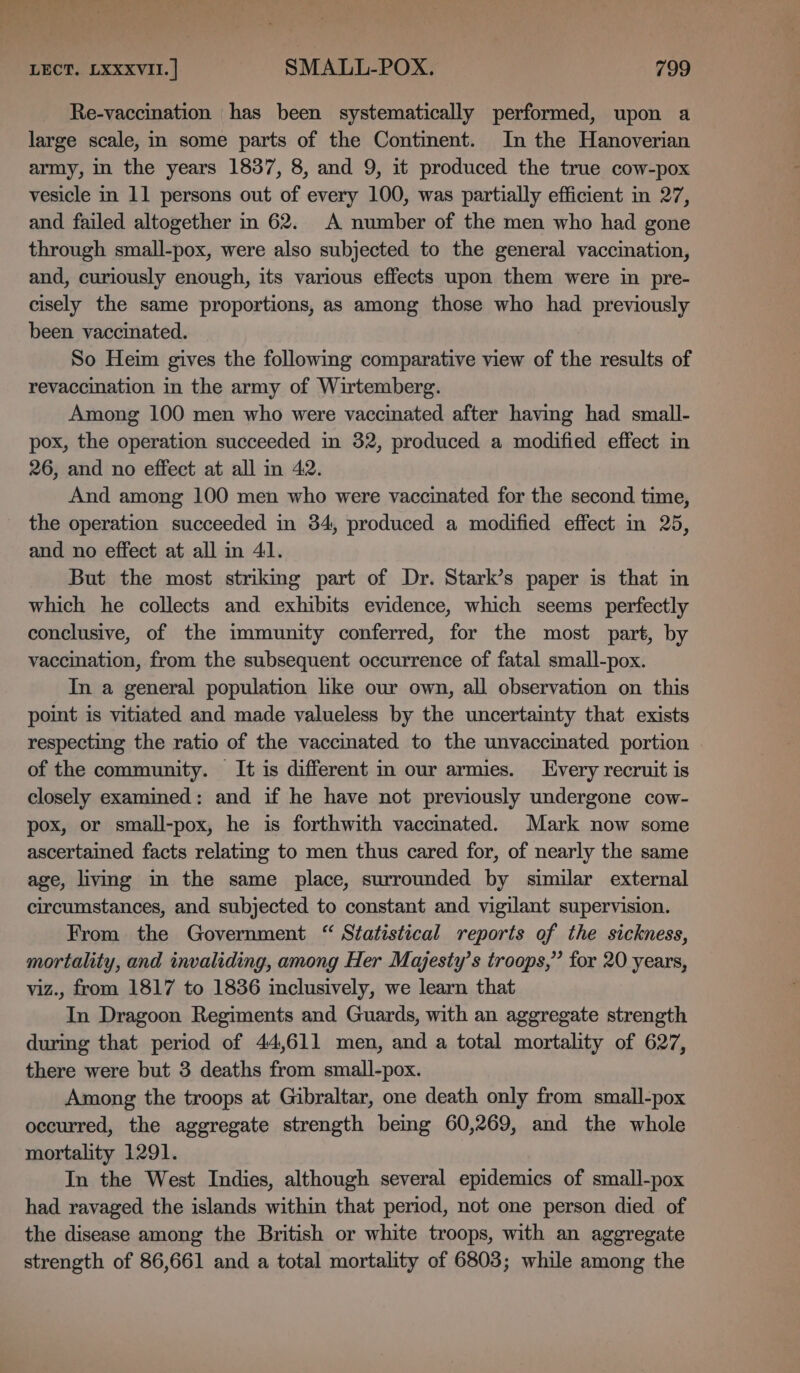 Fare ee b. LECT. LXXXVII. | SMALL-POX. 799 Re-vaccination has been systematically performed, upon a large scale, in some parts of the Continent. In the Hanoverian army, in the years 1837, 8, and 9, it produced the true cow-pox vesicle in 11 persons out of every 100, was partially efficient in 27, and failed altogether in 62. A number of the men who had gone through small-pox, were also subjected to the general vaccination, and, curiously enough, its various effects upon them were in pre- cisely the same proportions, as among those who had previously been vaccinated. So Heim gives the following comparative view of the results of revaccination in the army of Wirtemberg. Among 100 men who were vaccinated after having had small- pox, the operation succeeded in 32, produced a modified effect in 26, and no effect at all in 42. And among 100 men who were vaccinated for the second time, the operation succeeded in 84, produced a modified effect in 25, and no effect at all in 41. But the most striking part of Dr. Stark’s paper is that in which he collects and exhibits evidence, which seems perfectly conclusive, of the immunity conferred, for the most part, by vaccination, from the subsequent occurrence of fatal small-pox. In a general population like our own, all observation on this point is vitiated and made valueless by the uncertainty that exists respecting the ratio of the vaccmated to the unvaccinated portion of the community. It is different in our armies. very recruit is closely examined: and if he have not previously undergone cow- pox, or small-pox, he is forthwith vaccinated. Mark now some ascertained facts relating to men thus cared for, of nearly the same age, livmg in the same place, surrounded by similar external circumstances, and subjected to constant and vigilant supervision. From the Government “ Statistical reports of the sickness, mortality, and invaliding, among Her Majesty’s troops,” for 20 years, viz., from 1817 to 1836 inclusively, we learn that In Dragoon Regiments and Guards, with an aggregate strength during that period of 44,611 men, and a total mortality of 627, there were but 3 deaths from small-pox. Among the troops at Gibraltar, one death only from small-pox occurred, the aggregate strength bemg 60,269, and the whole mortality 1291. In the West Indies, although several epidemics of small-pox had ravaged the islands within that period, not one person died of the disease among the British or white troops, with an aggregate strength of 86,661 and a total mortality of 6803; while among the