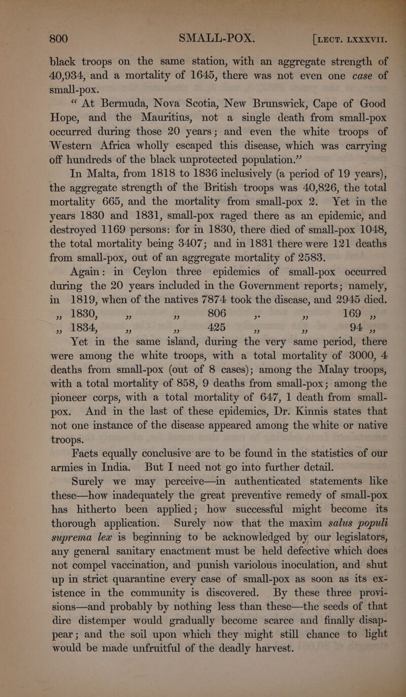 ee a ete Dao Ba i aia a onli ince i SS Oe Neti at &gt; ab 800 SMALL-POX. [xxcr. LXXXVII. black troops on the same station, with an aggregate strength of 40,934, and a mortality of 1645, there was not even one case of small-pox. “ At Bermuda, Nova Scotia, New Brunswick, Cape of Good Hope, and the Mauritius, not a single death from small-pox occurred during those 20 years; and even the white troops of Western Africa wholly escaped this disease, which was carrying off hundreds of the black unprotected population.” In Malta, from 1818 to 1836 inclusively (a period of 19 years), the aggregate strength of the British troops was 40,826, the total mortality 665, and the mortality from small-pox 2. Yet in the years 1830 and 1831, small-pox raged there as an epidemic, and destroyed 1169 persons: for in 1830, there died of small-pox 1048, the total mortality bemg 3407; and in 1831 there were 121 deaths from small-pox, out of an aggregate mortality of 2583. Again: in Ceylon three epidemics of small-pox occurred during the 20 years included in the Government reports; namely, in 1819, when of the natives 7874 took the disease, and 2945 died. » 1880, ” ” 806 ae ” 169 ,, oP) 1834, 29 2 425 ) 9 94: 9 Yet in the same island, during the very same period, there were among the white troops, with a total mortality of 3000, 4 deaths from small-pox (out of 8 cases); among the Malay troops, with a total mortality of 858, 9 deaths from small-pox; among the pioneer corps, with a total mortality of 647, 1 death from small- pox. And in the last of these epidemics, Dr. Kinnis states that not one instance of the disease appeared among the white or native troops. Facts equally conclusive are to be found in the statistics of our armies in India. But I need not go into further detail. Surely we may perceive—in authenticated statements lke these—how inadequately the great preventive remedy of small-pox has hitherto been applied; how successful might become its thorough application. Surely now that the maxim salus popula suprema lex is beginning to be acknowledged by our legislators, any general sanitary enactment must be held defective which does not compel vaccination, and punish variolous inoculation, and shut up in strict quarantine every case of small-pox as soon as its ex- istence in the community is discovered. By these three provi- sions—and probably by nothing Jess than these—the seeds of that dire distemper would gradually become scarce and finally disap- pear; and the soil upon which they might still chance to lght would be made unfruitful of the deadly harvest.