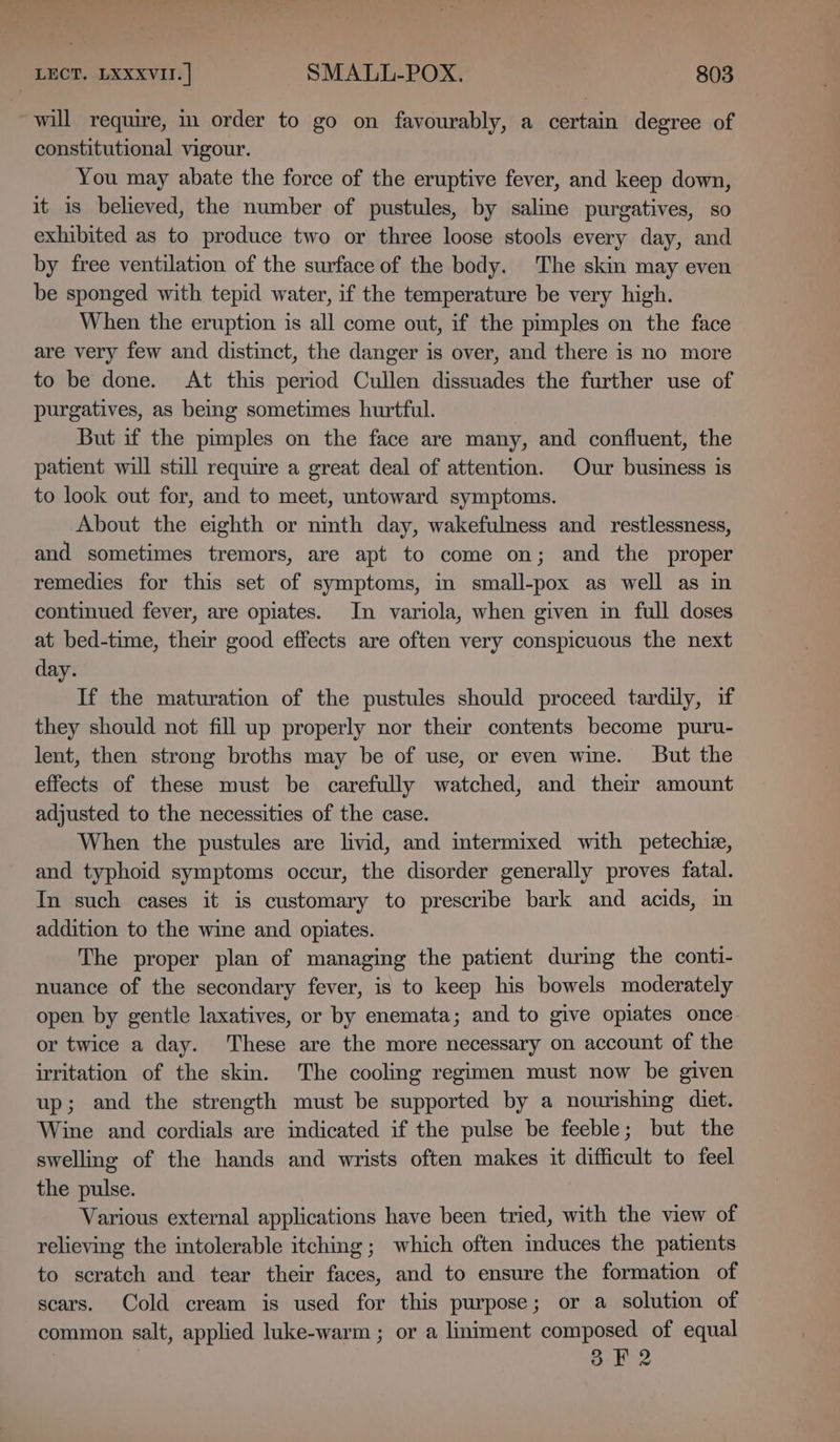 will require, in order to go on favourably, a certain degree of constitutional vigour. You may abate the force of the eruptive fever, and keep down, it 1s believed, the number of pustules, by saline purgatives, so exhibited as to produce two or three loose stools every day, and by free ventilation of the surface of the body. The skin may even be sponged with tepid water, if the temperature be very high. When the eruption is all come out, if the pimples on the face are very few and distinct, the danger is over, and there is no more to be done. At this period Cullen dissuades the further use of purgatives, as being sometimes hurtful. But if the pimples on the face are many, and confluent, the patient will still require a great deal of attention. Our business is to look out for, and to meet, untoward symptoms. About the eighth or nmth day, wakefulness and _ restlessness, and sometimes tremors, are apt to come on; and the proper remedies for this set of symptoms, in small-pox as well as in contmued fever, are opiates. In variola, when given in full doses at bed-time, their good effects are often very conspicuous the next day. If the maturation of the pustules should proceed tardily, if they should not fill up properly nor their contents become puru- lent, then strong broths may be of use, or even wine. But the effects of these must be carefully watched, and their amount adjusted to the necessities of the case. When the pustules are livid, and intermixed with petechie, and typhoid symptoms occur, the disorder generally proves fatal. In such cases it is customary to prescribe bark and acids, in addition to the wine and opiates. The proper plan of managing the patient during the conti- nuance of the secondary fever, is to keep his bowels moderately open by gentle laxatives, or by enemata; and to give opiates once. or twice a day. These are the more necessary on account of the irritation of the skin. The cooling regimen must now be given up; and the strength must be supported by a nourishing diet. Wine and cordials are indicated if the pulse be feeble; but the swelling of the hands and wrists often makes it difficult to feel the pulse. Various external applications have been tried, with the view of relieving the intolerable itching; which often induces the patients to scratch and tear their faces, and to ensure the formation of scars. Cold cream is used for this purpose; or a solution of common salt, applied luke-warm ; or a liniment composed of equal | 8 F2