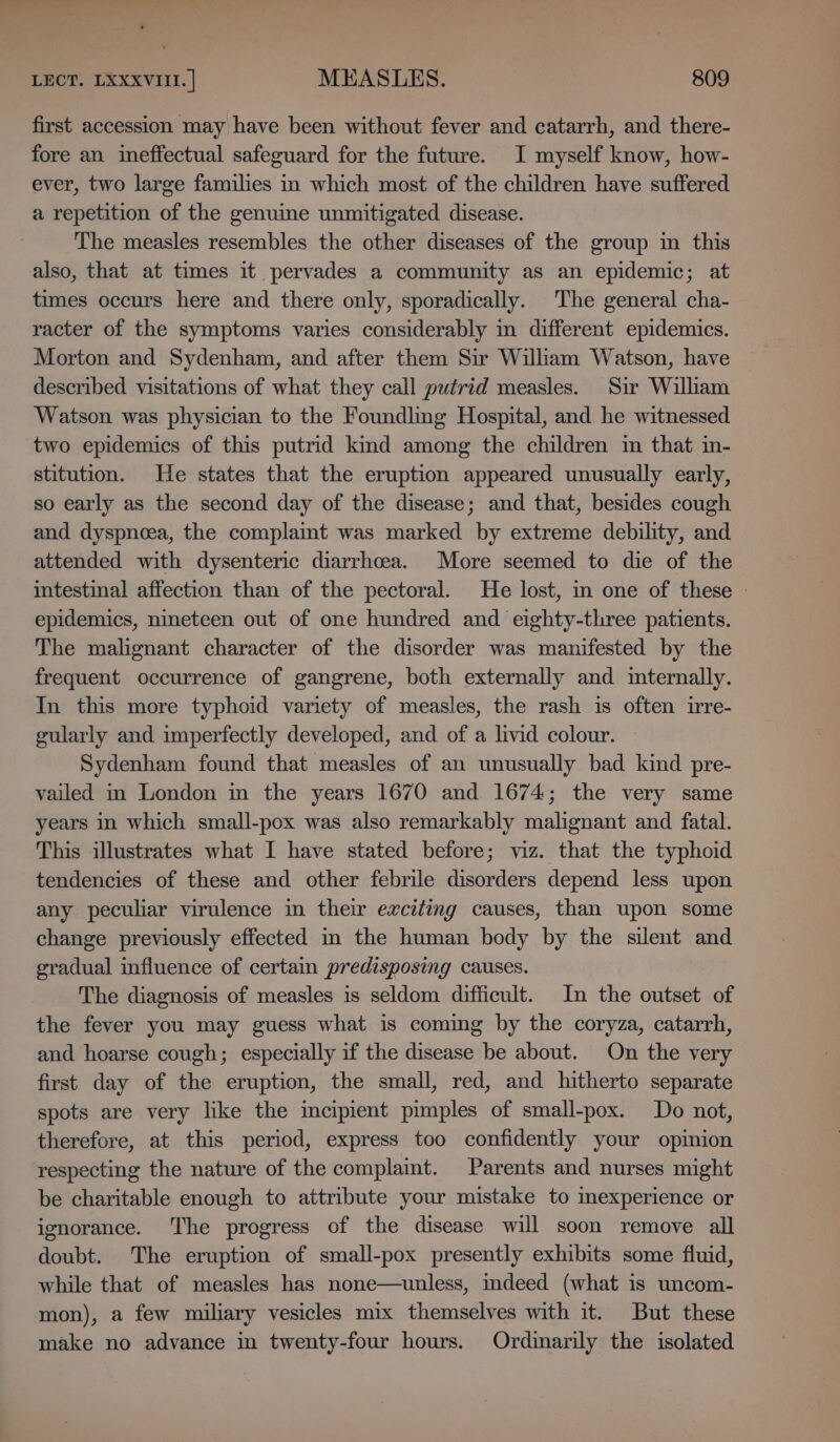 first accession may have been without fever and catarrh, and there- fore an ineffectual safeguard for the future. I myself know, how- ever, two large families in which most of the children have suffered a repetition of the genuine unmitigated disease. The measles resembles the other diseases of the group in this also, that at times it pervades a community as an epidemic; at times occurs here and there only, sporadically. The general cha- racter of the symptoms varies considerably in different epidemics. Morton and Sydenham, and after them Sir Wiliam Watson, have described visitations of what they call putrid measles. Sir William Watson was physician to the Foundling Hospital, and he witnessed two epidemics of this putrid kind among the children im that in- stitution. He states that the eruption appeared unusually early, so early as the second day of the disease; and that, besides cough and dyspnea, the complaint was marked by extreme debility, and attended with dysenteric diarrhoea. More seemed to die of the intestinal affection than of the pectoral. He lost, in one of these - epidemics, nineteen out of one hundred and eighty-three patients. The malignant character of the disorder was manifested by the frequent occurrence of gangrene, both externally and internally. In this more typhoid variety of measles, the rash is often irre- gularly and imperfectly developed, and of a livid colour. Sydenham found that measles of an unusually bad kind pre- vailed in London in the years 1670 and 1674; the very same years in which small-pox was also remarkably malignant and fatal. This illustrates what I have stated before; viz. that the typhoid tendencies of these and other febrile disorders depend less upon any peculiar virulence in their exciting causes, than upon some change previously effected im the human body by the silent and gradual influence of certain predisposing causes. The diagnosis of measles is seldom difficult. In the outset of the fever you may guess what is coming by the coryza, catarrh, and hoarse cough; especially if the disease be about. On the very first day of the eruption, the small, red, and hitherto separate spots are very like the incipient pimples of small-pox. Do not, therefore, at this period, express too confidently your opinion respecting the nature of the complaint. Parents and nurses might be charitable enough to attribute your mistake to mexperience or ignorance. The progress of the disease will soon remove all doubt. The eruption of small-pox presently exhibits some fluid, while that of measles has none—unless, indeed (what is uncom- mon), a few miliary vesicles mix themselves with it. But these make no advance in twenty-four hours. Ordinarily the isolated