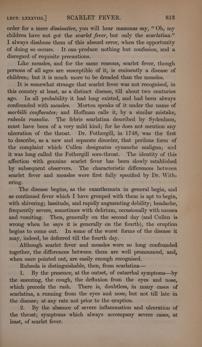 ae LECT, LXXXVIII.] SCARLET FEVER. 813 order for a mere diminutive, you will hear mammas say, “Oh, my children have not got the scarlet fever, but only the scarlatina.” I always disabuse them of this absurd error, when the opportunity of doing so occurs. It can produce nothing but confusion, and a disregard of requisite precautions. Like measles, and for the same reasons, scarlet fever, though persons of all ages are susceptible of it, is eminently a disease of children; but it is much more to be dreaded than the measles. It is somewhat strange that scarlet fever was not recognised, in this country at least, as a distinct disease, till about two centuries ago. In all probability it had long existed, and had been always confounded with measles. Morton speaks of it under the name of morbilli confluentes; and Hoffman calls it, by a similar mistake, rubeola rossalia. The febris scarlatma descnbed by Sydenham, must have been of a very mild kind; for he does not mention any ulceration of the throat. Dr. Fothergill, m 1748, was the first to describe, as a new and separate disorder, that perilous form of the complaint which Cullen designates cynanche maligna; and it was long called the Fothergill sore-throat. The identity of this affection with genuine scarlet fever has been slowly established by subsequent observers. The characteristic differences between scarlet fever and measles were first fully specified by Dr. With- ering. The disease begins, as the exanthemata in general begin, and as continued fever which I have grouped with them is apt to begin, with shivering; lassitude, and rapidly augmenting debility; headache, frequently severe, sometimes with delirium, occasionally with nausea and vomiting. Then, generally on the second day (and Cullen is wrong when he says it is generally on the fourth), the eruption begins to come out. In some of the worst forms of the disease it may, indeed, be deferred till the fourth day. Although scarlet fever and measles were so long confounded together, the differences between them are well pronounced, and, when once pointed out, are easily enough recognised. Rubeola is distinguishable, then, from scarlatina— 1. By the presence, at the outset, of catarrhal symptoms—by the sneezing, the cough, the defluxion from the eyes and nose, which precede the rash. There is, doubtless, in many cases of scarlatina, a running from the eyes and nose, but not till late in the disease; at any rate not prior to the eruption. 2. By the absence of severe inflammation and ulceration of the throat; symptoms which always accompany severe cases, at least, of scarlet fever.